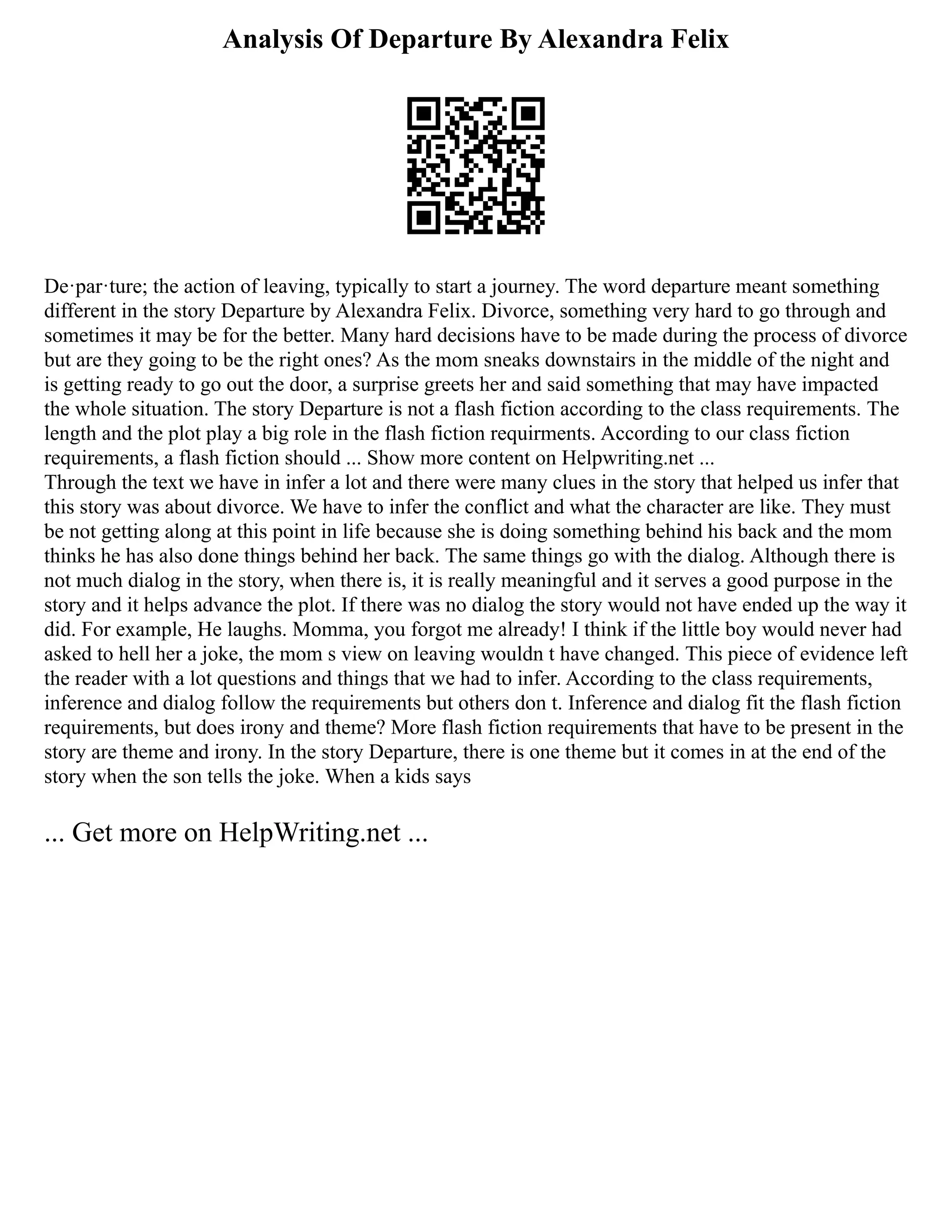 Analysis Of Departure By Alexandra Felix
De·par·ture; the action of leaving, typically to start a journey. The word departure meant something
different in the story Departure by Alexandra Felix. Divorce, something very hard to go through and
sometimes it may be for the better. Many hard decisions have to be made during the process of divorce
but are they going to be the right ones? As the mom sneaks downstairs in the middle of the night and
is getting ready to go out the door, a surprise greets her and said something that may have impacted
the whole situation. The story Departure is not a flash fiction according to the class requirements. The
length and the plot play a big role in the flash fiction requirments. According to our class fiction
requirements, a flash fiction should ... Show more content on Helpwriting.net ...
Through the text we have in infer a lot and there were many clues in the story that helped us infer that
this story was about divorce. We have to infer the conflict and what the character are like. They must
be not getting along at this point in life because she is doing something behind his back and the mom
thinks he has also done things behind her back. The same things go with the dialog. Although there is
not much dialog in the story, when there is, it is really meaningful and it serves a good purpose in the
story and it helps advance the plot. If there was no dialog the story would not have ended up the way it
did. For example, He laughs. Momma, you forgot me already! I think if the little boy would never had
asked to hell her a joke, the mom s view on leaving wouldn t have changed. This piece of evidence left
the reader with a lot questions and things that we had to infer. According to the class requirements,
inference and dialog follow the requirements but others don t. Inference and dialog fit the flash fiction
requirements, but does irony and theme? More flash fiction requirements that have to be present in the
story are theme and irony. In the story Departure, there is one theme but it comes in at the end of the
story when the son tells the joke. When a kids says
... Get more on HelpWriting.net ...
 