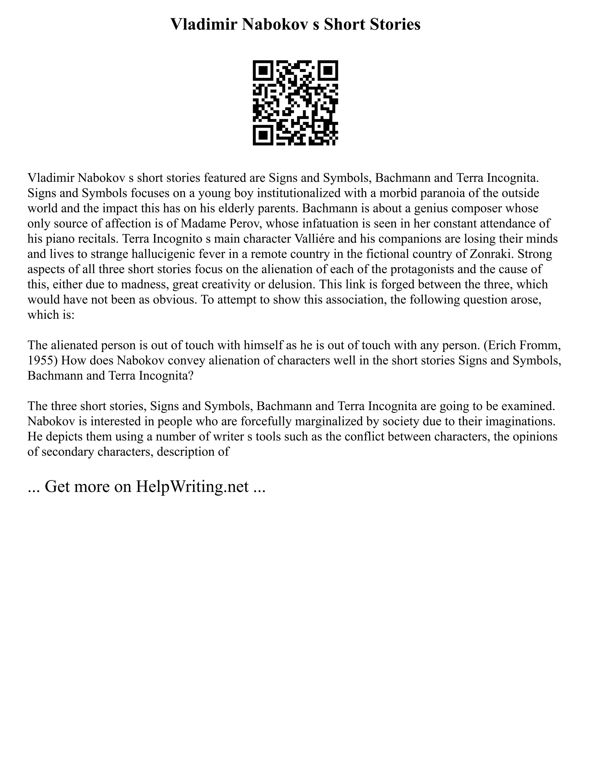 Vladimir Nabokov s Short Stories
Vladimir Nabokov s short stories featured are Signs and Symbols, Bachmann and Terra Incognita.
Signs and Symbols focuses on a young boy institutionalized with a morbid paranoia of the outside
world and the impact this has on his elderly parents. Bachmann is about a genius composer whose
only source of affection is of Madame Perov, whose infatuation is seen in her constant attendance of
his piano recitals. Terra Incognito s main character Valliére and his companions are losing their minds
and lives to strange hallucigenic fever in a remote country in the fictional country of Zonraki. Strong
aspects of all three short stories focus on the alienation of each of the protagonists and the cause of
this, either due to madness, great creativity or delusion. This link is forged between the three, which
would have not been as obvious. To attempt to show this association, the following question arose,
which is:
The alienated person is out of touch with himself as he is out of touch with any person. (Erich Fromm,
1955) How does Nabokov convey alienation of characters well in the short stories Signs and Symbols,
Bachmann and Terra Incognita?
The three short stories, Signs and Symbols, Bachmann and Terra Incognita are going to be examined.
Nabokov is interested in people who are forcefully marginalized by society due to their imaginations.
He depicts them using a number of writer s tools such as the conflict between characters, the opinions
of secondary characters, description of
... Get more on HelpWriting.net ...
 