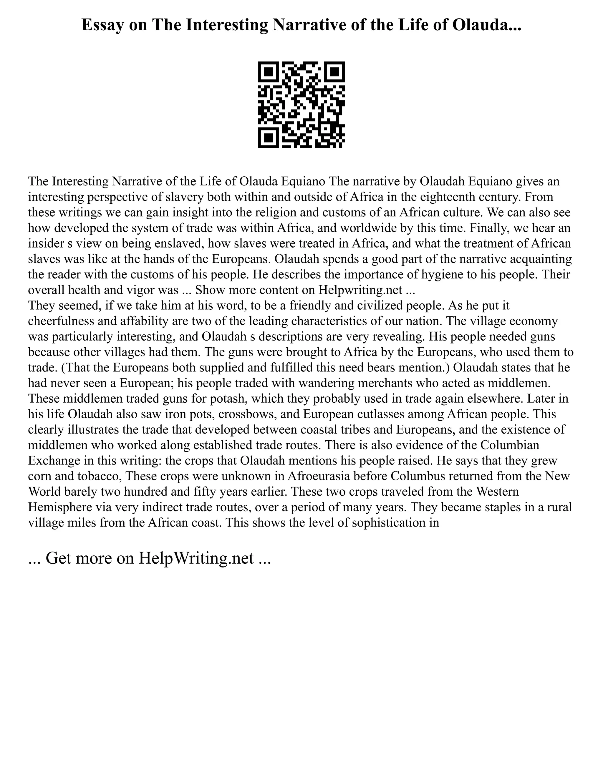 Essay on The Interesting Narrative of the Life of Olauda...
The Interesting Narrative of the Life of Olauda Equiano The narrative by Olaudah Equiano gives an
interesting perspective of slavery both within and outside of Africa in the eighteenth century. From
these writings we can gain insight into the religion and customs of an African culture. We can also see
how developed the system of trade was within Africa, and worldwide by this time. Finally, we hear an
insider s view on being enslaved, how slaves were treated in Africa, and what the treatment of African
slaves was like at the hands of the Europeans. Olaudah spends a good part of the narrative acquainting
the reader with the customs of his people. He describes the importance of hygiene to his people. Their
overall health and vigor was ... Show more content on Helpwriting.net ...
They seemed, if we take him at his word, to be a friendly and civilized people. As he put it
cheerfulness and affability are two of the leading characteristics of our nation. The village economy
was particularly interesting, and Olaudah s descriptions are very revealing. His people needed guns
because other villages had them. The guns were brought to Africa by the Europeans, who used them to
trade. (That the Europeans both supplied and fulfilled this need bears mention.) Olaudah states that he
had never seen a European; his people traded with wandering merchants who acted as middlemen.
These middlemen traded guns for potash, which they probably used in trade again elsewhere. Later in
his life Olaudah also saw iron pots, crossbows, and European cutlasses among African people. This
clearly illustrates the trade that developed between coastal tribes and Europeans, and the existence of
middlemen who worked along established trade routes. There is also evidence of the Columbian
Exchange in this writing: the crops that Olaudah mentions his people raised. He says that they grew
corn and tobacco, These crops were unknown in Afroeurasia before Columbus returned from the New
World barely two hundred and fifty years earlier. These two crops traveled from the Western
Hemisphere via very indirect trade routes, over a period of many years. They became staples in a rural
village miles from the African coast. This shows the level of sophistication in
... Get more on HelpWriting.net ...
 
