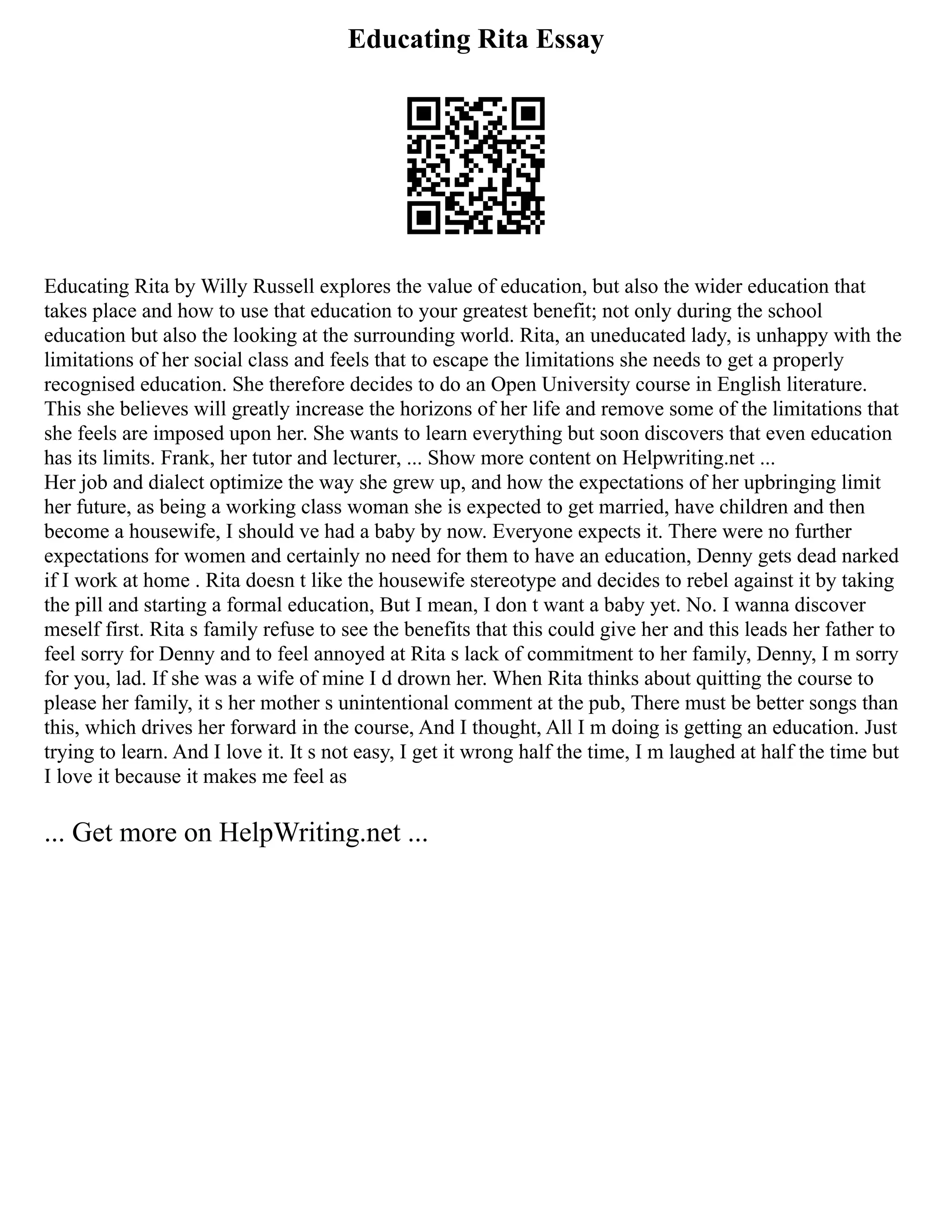Educating Rita Essay
Educating Rita by Willy Russell explores the value of education, but also the wider education that
takes place and how to use that education to your greatest benefit; not only during the school
education but also the looking at the surrounding world. Rita, an uneducated lady, is unhappy with the
limitations of her social class and feels that to escape the limitations she needs to get a properly
recognised education. She therefore decides to do an Open University course in English literature.
This she believes will greatly increase the horizons of her life and remove some of the limitations that
she feels are imposed upon her. She wants to learn everything but soon discovers that even education
has its limits. Frank, her tutor and lecturer, ... Show more content on Helpwriting.net ...
Her job and dialect optimize the way she grew up, and how the expectations of her upbringing limit
her future, as being a working class woman she is expected to get married, have children and then
become a housewife, I should ve had a baby by now. Everyone expects it. There were no further
expectations for women and certainly no need for them to have an education, Denny gets dead narked
if I work at home . Rita doesn t like the housewife stereotype and decides to rebel against it by taking
the pill and starting a formal education, But I mean, I don t want a baby yet. No. I wanna discover
meself first. Rita s family refuse to see the benefits that this could give her and this leads her father to
feel sorry for Denny and to feel annoyed at Rita s lack of commitment to her family, Denny, I m sorry
for you, lad. If she was a wife of mine I d drown her. When Rita thinks about quitting the course to
please her family, it s her mother s unintentional comment at the pub, There must be better songs than
this, which drives her forward in the course, And I thought, All I m doing is getting an education. Just
trying to learn. And I love it. It s not easy, I get it wrong half the time, I m laughed at half the time but
I love it because it makes me feel as
... Get more on HelpWriting.net ...
 