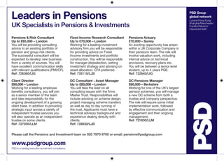 PSD Group
global network
London/Hong Kong/
Shanghai/Manchester/
Frankfurt/Munich/
HaywardsHeath
Leaders in Pensions
UK Specialists in Pensions & Investments
www.psdgroup.com
PSD is a leading executive recruitment consultancy
Please call the Pensions and Investment team on 020 7970 9700 or email: pensions@psdgroup.com
Pensions & Risk Consultant
Up to £65,000 – London
You will be providing consulting
advice to an existing portfolio of
pension and group risk clients.
The successful consultant will be
expected to develop new business
from a variety of sources. You will
have excellent communication skills
with relevant qualifications (PMI/CF).
Ref: 726360/LIG
Client Director
£80,000 – London
Working for a leading employee
benefits consultancy, you will join
as a senior member of the team
and take responsibility for the
ongoing development of a growing
client base. In addition to providing
strategic input across a variety of
independent trustee services you
will also operate as an independent
trustee on some clients.
Ref: 727050/LLM
Fixed Income Research Consultant
Up to £70,000 – London
Working for a leading investment
advisory firm you will be responsible
for providing advice on Fixed
Income investments and portfolio
construction. You will be responsible
for manager (de)selection, setting
investment strategy and advising on
asset allocation. CFA preferred.
Ref: 735110/LJB
DC Consultant - Asset Manager
Up to £85,000 – London
You will take the lead on all
consulting issues with the firms
Master Trust. Responsibilities will
include advising on scheme design,
project managing scheme transfers
as well as day to day running of
the trust. Applicants must have a
technical advisory background and
experience dealing directly with
clients.
Ref: 728830/LJB
Pensions Actuary
£70,000 – Surrey
An exciting opportunity has arisen
within a UK Corporate Company in
their pensions team. The role will
involve valuation work, including
internal advice on technical
provisions, recovery plans etc.
You will be between a senior level
student, up to 4 years PQE.
Ref: 732640/LIG
DC Pensions Manager
£60,000 – Berkshire
Working for one of the UK’s largest
pension schemes, you will manage
a new DC scheme from both a
trustee and company perspective.
The role will require some initial
implementation work, followed
by effective communication and
engagement and then ongoing
management.
Ref: 721830/LLM
 