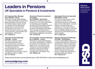PSD Group
global network
London/Hong Kong/
Shanghai/Manchester/
Frankfurt/Munich/
HaywardsHeath
Leaders in Pensions
UK Specialists in Pensions & Investments
www.psdgroup.com
PSD is a leading executive recruitment consultancy
Please call the Pensions and Investment team on 020 7970 9700 or email: pensions@psdgroup.com
DC Implementation Manager
Up to £55,000 – Surrey
Working for a large Asset Manager,
you will be responsible for all services
being delivered to the client during
the implementation phase and will
co-ordinate with the appropriate
departments to ensure services
are delivered to the client in an
agreed and timely manner e.g. legal,
communications, administration and
presentations. PMI Useful.
Ref: 728030/LIG
Associate Portfolio Manager
c£45,000 – London
My client is seeking a highly
motivated associate to join
their existing team of transition
management portfolio managers.
This associate role will
provide assistance in the daily
implementation of transition
management events for both internal
and external clients in EMEA.
Ref: 727100/LIG
Structured Products Investment
Consultant
Up to £85,000 – South East
Working for a leading investment
advisory firm you will be responsible
for developing and modelling
derivative and bond liability solutions
for UK defined benefit pensions
schemes. Knowledge of DB liability,
bond markets and derivatives is
essential. CFA, Actuarial or Financial
Engineering qualifications beneficial.
Ref: 730760/LJB
DC Consultant / Pensions Manager
Up to £60,000 – London
Working for a large Asset Manager
you will be responsible for managing
DC clients who participate in the
Master Trust. You will be the key
individual in providing legislative
guidance, governance support
and advice and the day to day
management of the Master Trust.
Ref: 728830/LJB
International Pensions Specialist
£50-60,000 – Surrey
You’ll be working across a variety
of projects involved with the
international pensions and benefits
plans of this multinational company,
helping to develop policy and
strategy. You must have at least 3
years working in pensions, and have
good knowledge (ideally practical
experience) of international pensions
and/or benefits.
Ref: 713090/LLM
Business Development Manager
c£70,000 – Hertfordshire
A newly created BDM position for a
company specialising in outsourced
administration within the pensions
and investment sectors. We require
an experienced financial services
salesperson with a proven track
record of delivering outsourced
services, ideally with experience of
pensions/investment sectors.
Ref: 732040/LLM
 