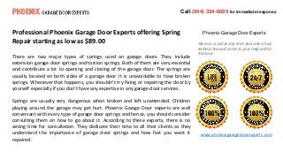 Call (844) 334-6699 for immediate response
Phoenix Garage Door Experts
Give us a call at any time and one of our
technicians will come to your help within
the hour
Professional Phoenix Garage Door Experts offering Spring
Repair starting as low as $89.00
There are two major types of springs used on garage doors. They include
extension garage door springs and torsion springs. Both of them are very essential
and contribute a lot to opening and closing of the garage door. The springs are
usually located on both sides of a garage door. It is unavoidable to have broken
springs. Whenever that happens, you shouldn’t try fixing or repairing the door by
yourself especially if you don’t have any expertise in any garage door services.
Springs are usually very dangerous when broken and left unattended. Children
playing around the garage may get hurt. Phoenix Garage Door experts are well
conversant with every type of garage door springs and hence, you should consider
consulting them on how to go about it. According to these experts, there is no
wrong time for consultation. They dedicate their time to all their clients as they
understand the importance of garage door springs and how fast you want it
repaired.
www.phoenixgaragedoorexperts.com
 