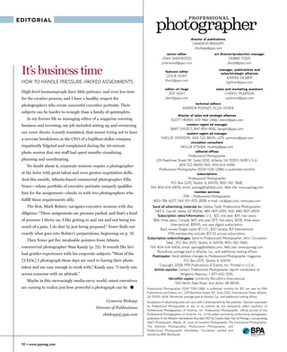P ROF E S S I ONA L
EDITORIAL


                                                                                                           director of publications
                                                                                                             CAMERON BISHOPP
                                                                                                              cbishopp@ppa.com
                                                                                        senior editor                          art director/production manager
                                                                                    JOAN SHERWOOD                                         DEBBIE TODD
                                                                                   jsherwood@ppa.com                                     dtodd@ppa.com

 It’s business time                                                                   features editor
                                                                                       LESLIE HUNT
                                                                                                                                   manager, publications and
                                                                                                                                    sales/strategic alliances
                                                                                                                                        KARISA GILMER
 HOW TO HANDLE PRESSURE-PACKED ASSIGNMENTS                                            lhunt@ppa.com                                     kgilmer@ppa.com
                                                                                      editor-at-large                           sales and marketing assistant
 High-level businesspeople have little patience, and even less time                      JEFF KENT                                     CHERYL PEARSON
 for the creative process, and I have a healthy respect for                            jkent@ppa.com                                   cpearson@ppa.com
                                                                                                               technical editors
 photographers who create successful executive portraits. Their
                                                                                                    ANDREW RODNEY, ELLIS VENER
 subjects can be harder to wrangle than a family of quintuplets.
                                                                                                 director of sales and strategic alliances
    In my former life as managing editor of a magazine covering                            SCOTT HERSH, 610-966-2466, shersh@ppa.com
 business and investing, my job included setting up and overseeing                                      western region ad manager
                                                                                           BART ENGELS, 847-854-8182, bengels@ppa.com
 our cover shoots. Loosely translated, that meant trying not to have                                    eastern region ad manager
 a nervous breakdown as the CEO of a bajillion-dollar company                      SHELLIE JOHNSON, 404-522-8600, x279, sjohnson@ppa.com
                                                                                                           circulation consultant
 impatiently fidgeted and complained during the 30-minute                                          MOLLIE O’SHEA, moshea@ppa.com
 photo session that our staff had spent months visualizing,                                                    editorial offices
                                                                                                     Professional Photographer
 planning and coordinating.                                                    229 Peachtree Street NE, Suite 2200, Atlanta, GA 30303-1608 U.S.A.
    No doubt about it, corporate sessions require a photographer                               404-522-8600; FAX: 404-614-6406
                                                                                 Professional Photographer (ISSN 1528-5286) is published monthly
 at the helm with great talent and even greater negotiation skills.                                             subscriptions
 And this month, Atlanta-based commercial photographer Ellis                                    Professional Photographer
                                                                                     P.O. Box 2035, Skokie, IL 60076; 800-742-7468;
 Vener—whose portfolio of executive portraits uniquely qualifies          FAX 404-614-6406; email: ppmag@halldata.com; Web site: www.ppmag.com
 him for the assignment—checks in with two photographers who                                                  member services
                                                                                              PPA - Professional Photographer
 fulfill those requirements ably.                                            800-786-6277; FAX 301-953-2838; e-mail: csc@ppa.com; www.ppa.com
    The first, Mark Bolster, navigates executive sessions with due         Send all advertising materials to: Debbie Todd, Professional Photographer,
                                                                            5431 E. Garnet, Mesa, AZ 85206; 480-807-4391; FAX: 480-807-4509
 diligence: “These assignments are pressure packed, and that’s a kind
                                                                              Subscription rates/information: U.S.: $27, one year; $45, two years;
 of pressure I thrive on. I like getting in and out and not being too      $66, three years. Canada: $43, one year; $73, two years; $108, three years.
                                                                                        International: $39.95, one year digital subscription.
 much of a pain. I do that by just being prepared.” Vener finds out
                                                                                Back issues/Single copies $7 U.S.; $10 Canada; $15 International.
 exactly what goes into Bolster’s preparations, beginning on p. 76.                   PPA membership includes $13.50 annual subscription.
                                                                        Subscription orders/changes: Send to Professional Photographer, Attn: Circulation
    Then Vener got five invaluable pointers from Atlanta
                                                                                     Dept., P.O. Box 2035, Skokie, IL 60076; 800-742-7468;
 commercial photographer Stan Kaady (p. 79). It sounds like he’s         FAX 404-614-6406; email: ppmag@halldata.com; Web site: www.ppmag.com.
                                                                              Periodicals postage paid in Atlanta, Ga., and additional mailing offices.
 had gentler experiences with his corporate subjects. “Most of the
                                                                           Postmaster: Send address changes to Professional Photographer magazine,
 [CEOs] I photograph these days are used to having their photo                                   P.O. Box 2035, Skokie, IL 60076
                                                                                Copyright 2008, PPA Publications & Events, Inc. Printed in U.S.A.
 taken and are easy enough to work with,” Kaady says. “I rarely run
                                                                            Article reprints: Contact Professional Photographer reprint coordinator at
 across someone with an attitude.”                                                             Wrights’s Reprints; 1-877-652-5295.
                                                                                      Microfilm copies: University Microfilms International,
    Maybe in this increasingly media-savvy world, smart executives
                                                                                           300 North Zeeb Road, Ann Arbor, MI 48106
 are coming to realize just how powerful a photograph can be. �         Professional Photographer (ISSN 1528-5286) is published monthly for $27 per year by PPA
                                                                        Publications and Events, Inc., 229 Peachtree Street, NE, Suite 2200, International Tower, Atlanta,
                                                                        GA 30303-1608. Periodicals postage paid at Atlanta, Ga., and additional mailing offices.
                                                   Cameron Bishopp      Acceptance of advertising does not carry with it endorsement by the publisher. Opinions expressed
                                                                        by Professional Photographer or any of its authors do not necessarily reflect positions of
                                             Director of Publications
                                                                        Professional Photographers of America, Inc. Professional Photographer, official journal of the
                                                 cbishopp@ppa.com       Professional Photographers of America, Inc., is the oldest exclusively professional photographic
                                                                        publication in the Western Hemisphere (founded 1907 by Charles Abel, Hon.M.Photog.), incorporating
                                                                        Abel’s Photographic Weekly, St. Louis & Canadian Photographer, The Commercial Photographer,
                                                                        The National Photographer, Professional Photographer, and
                                                                        Professional Photographer Storytellers. Circulation audited and
                                                                        verified by BPA Worldwide


 10 • www.ppmag.com
 