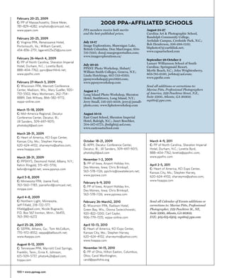 February 20-23, 2009
C: PP of Massachusetts; Steve Meier,                      2008 PPA-AFFILIATED SCHOOLS
781-829-4282; smphoto@comcast.net;
www.ppam.com                                 PPA members receive both merits              August 24-27
                                             and the best-published prices.               Carolina Art & Photographic School,
February 20-25, 2009                                                                      Randolph Community College,
                                             July 13-17                                   Archdale Campus, Creekside Park, N.C.;
C: Virginia PPA, Renaissance Hotel,
                                             Image Explorations, Shawnigan Lake,          Bob Henderson, 336-288-1132;
Portsmouth, Va.; William Garrett,                                                         bhphoto47@earthlink.net;
434-836-2751; bgarrett25x25@juno.com         British Columbia; Don MacGregor, 604-
                                             731-7225; don@macgregorstudios.com;          www.capsartschool.com
                                             www.imageexplorations.ca/
February 26-March 4, 2009                                                                 September 28-October 2
C: PP of North Carolina; Sheraton Imperial                                                Lamarr Williamson School of South
Hotel, Durham, N.C.; Loretta Byrd,           July 20-25
                                             PPSNY Photo Workshop, Hobart/                Carolina; Springmaid Resort,
888-404-7762; ppnc@earthlink.net;                                                         Myrtle Beach, S.C.; John Wrightenberry,
                                             William Smith Colleges, Geneva, N.Y.;
www.ppofnc.com                               Linda Hutchings, 607-733-6563;               803-781-2130; jwfoto@aol.com;
                                             ppsnyworkshop@pws1893.com;                   www.ppofsc.com
February 27-March 3, 2009                    www.ppsnysworkshop.com
C: Wisconsin PPA, Marriott Conference                                                     Send all additions or corrections to:
Center, Madison, Wis.; Mary Gueller, 920-    August 4-7                                   Marisa Pitts, Professional Photographers
753-5302; Mary Mortensen, 262-754-           Long Island Photo Workshop, Sheraton         of America, 229 Peachtree Street, N.E.,
8889; Deb Wiltsey, 866-382-9772;             Hotel, Smithtown, Long Island, N.Y.;         Suite 2200, Atlanta, GA 30303;
wppa-online.com                              Jerry Small, 516-221-4058; jerry@jsmall-     mpitts@ppa.com.
                                             photo.com; www.liphotoworkshop.com
March 15-18, 2009
C: Mid-America Regional, Decatur             August 10-14
Conference Center, Decatur, Ill.;            East Coast School, Sheraton Imperial
Jill Sanders, 309-697-9015;                  Hotel, Raleigh, N.C.; Janet Boschker,
photobyjil@aol.com                           704-567-0775; jbnlight@aol.com;
                                             www.eastcoastschool.com
March 28-31, 2009
C: Heart of America, KCI Expo Center,
Kansas City, Mo.; Stephen Harvey,            October 18-21, 2009                            March 4-9, 2011
620-624-4102; sharveymo@yahoo.com;           C: APPI, Decatur Conference Center,            C: PP of North Carolina, Sheraton Imperial
www.hoappa.com                               Decatur, Ill.; Jill Sanders, 309-697-9015;     Hotel, Durham, N.C.; Loretta Byrd,
                                             photobyjil@aol.com                             888-404-7762; loretta@ppofnc.com;
March 28-31, 2009                                                                           www.ppofnc.com
                                             November 1-2, 2009
C: PPSNYS, Desmond Hotel, Albany, N.Y.;
                                             S: PP of Iowa, Airport Holiday Inn,            April 2-5, 2011
Kelvin Ringold; 315-451-3716;
                                             Des Moines, Iowa; Chris Brinkopf,              C: Heart of America, KCI Expo Center,
kelvn@ringold.net; www.ppsnys.com
                                             563-578-1126; ppichris@iowatelecom.net;        Kansas City, Mo.; Stephen Harvey,
                                             www.ppiowa.com                                 620-624-4102; sharveymo@yahoo.com;
April 3-8, 2009
C: Minnesota PPA; Joanie Ford,                                                              www.hoappa.com
                                             February 6-9, 2010
763-560-7783; joanieford@comcast.net;        C: PP of Iowa, Airport Holiday Inn,
mnppa.com                                    Des Moines, Iowa; Chris Brinkopf,
                                             563-578-1126; www.ppiowa.com
April 4-8, 2009
C: Northern Light, Minnesota,                February 26-March2, 2010                       Send all Calendar of Events additions or
Jeff Fifield, 218-722-377;                   C: Wisconsin PPA, Radison Hotel,               corrections to: Marisa Pitts, Professional
fifieldjg@aol.com; Nicole Bugnacki,          Green Bay, Wis.; Donna Swiecichowski,          Photographer, 229 Peachtree St., NE,
P.O. Box 567 Ironton, Minn.; 56455;          920-822-1200; Carl Caylor,                     Suite 2200, Atlanta, GA 30303;
763-390-6272                                 906-779-1535; wppa-online.com                  FAX: 404-614-6404; mpitts@ppa.com

April 25-28, 2009                            April 10-13, 2010
C: SEPPA, Athens, Ga.; Tom McCollum,         C: Heart of America, KCI Expo Center,
770-972-8552; seppa@bellsouth.net;           Kansas City, Mo.; Stephen Harvey,
www.4seppa.com                               620-624-4102; sharveymo@yahoo.com;
                                             www.hoappa.com
August 8-12, 2009
C: Tennessee PPA, Marriott Cool Springs,     November 14-15, 2010
Franklin, Tenn.; Ernie K. Johnson,           C: PP of Ohio, Hilton Easton, Columbus,
615-509-5737; photo4u2b@aol.com;             Ohio; Carol Worthington,
tnppa.com                                    carol@ppofohio.org


100 • www.ppmag.com
 