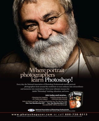 Where portrait
              photographers
                  learn Photoshop!                                                                                                                      ®




     Every day, the National Association of Photoshop Professionals teaches portrait
                photographers from around the world how to turn ordinary into extraordinary
          and memories into masterpieces. We’re your ultimate resource for
                          Adobe Photoshop training, education, and news.
                                                            ®                        ®




                                                                                   Join today and receive...
                                               Photoshop User magazine

                    And, as a bonus, you’ll get “The Best of Photoshop User: The 10th Year” DVD

                                                                            Use code NAPM-1UM for your bonus gift.


                                                        National Association of Photoshop Professionals
                                                        Photography by Adam Daniels, NAPP Member and Photoshop World Guru Winner ©2008


w w w. p h o t o s h o p u s e r. c o m o r c a l l 8 0 0 - 7 3 8 - 8 5 1 3
     Adobe and Photoshop are registered trademarks of Adobe Systems Incorporated. *Prices are for U.S. residents only. Corporate, Educational and International rates are also available.
 