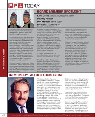TODAY
                                                              BOARD MEMBER SPOTLIGHT
                                                              Kevin Casey, Collages.net, President & CEO
                                                              Industry Advisor
                                                              PPA Member since: 2003
                                                              Location: LANGHORNE, PA
                                                              Pictured left: Kevin Casey and son

                   “I’ve always liked what PPA does for       And even though he is more of a            colors, and styles of products and
                    the industry,” remarks Kevin Casey,       watercolor artist than a photographer,     services. In today’s competitive
                    PPA’s Industry Advisor. “It has one       Casey had to handle Collages.net’s         market, it is important to keep an
                    goal: to help photographers.”             workow when he was a one-man              open mind. Today’s customers want
                                                              business. For instance, to                 variety and choice, so exposing them
                   In his business, Casey also deals with     build his business model in a pre-         to the products now available is a
                   professional photographers’ needs          digital world (1999), he sped up the       fundamental key to success.”
                   (split about even between wedding          manual scanning process by taking
                   and portrait work). The company            digital images of paper proofs.           If it wasn’t enough to be the original
                   that provides online posting,              Then, as photographers wanted to          creative and business mind behind
                   printing, albums, press-printed books,     discourage customers from copying,        Collages.net and PPA’s Industry
                   workow solutions and more for pro         he had the word “proof” etched onto       Advisor, Casey is now the seventh-
                   photographers was conceived nine           glass and placed over the image           fastest boardercross racer in his
PPA News & Notes




                   years ago when Casey received the          before taking its picture.                age group. (He was convinced to
                   photo of an employee’s baby and                                                      try boardercross, a snowboard
                   wondered how it could be shared.          “It’s much smoother now. It is             race, by his 22-year-old son who is
                   Now, pro photographers can save            incredible to see how far this entire     starting a pro-snowboarding career.
                   time, save money, and differentiate        industry has advanced,” he says.          They both went to the March 2008
                   themselves through Collages.net’s                                                    Nationals.) While he might have
                   comprehensive product line.                Smoothing out the Collages.net            trouble nding snow in Phoenix,
                                                              process has given Casey an edge           Imaging USA 2009 will be the perfect
                   “I tracked my early customers,” Casey      as the Industry Advisor. In his mind,     place for him to share more business
                    remembers. “Many of them stopped          there is a need to balance great          insights with PPA members.
                    using other advertising mediums (like     photography with the stylish products
                    Yellow Pages) because of the referrals    many consumers look for. As Casey
                    they received by posting their events/    says, “The most successful studios
                    portraits online.”                        keep current with the new trends,


                   IN MEMORY…ALFRED LOUIS DEBAT
                                                              Alfred Louis DeBat, 76 passed             “DeBat was a great editor, photogra-
                                                              away on March 30 after a lengthy           pher, and teacher,” says Kim Brady,
                                                              battle with cancer. A graduate of          photo editor and writer living in the
                                                              Northwestern University’s Medill           Atlanta area. “Many who worked
                                                              School of Journalism, DeBat traveled       alongside Al considered him both a
                                                              extensively as a photographer and          close friend and mentor in the eld of
                                                              served as editor-in-chief of several       publishing, including me.”
                                                              imaging publications, including
                                                              PPA’s Professional Photographer,          “He was always enthusiastic about
                                                              Photomethods, Darkroom Techniques          innovations in photography,” says
                                                              & Creative Camera, and Digital             Larry Thall, a close friend. “For a man
                                                              Imaging Digest. He was also a              in his mid-70s, Al was able to adapt
                                                              member of the American Society of          and embrace new technology.”
                                                              Media Photographers (ASMP) and
                                                              PPA. Sought-after as a digital photo       DeBat is survived by Marla Kalbhen,
                                                              expert, DeBat most recently served         who shared Al’s life and travels for
                                                              as technical editor for major book         25 years; his daughter, Avril DeBat;
                                                              publishers and edited several digital      a sister, a brother, two nieces, three
                                                              imaging and photography volumes.           nephews, and seven great nieces
                                                                                                         and nephews. A celebration of his
                                                                                                         life is scheduled for late this summer.

 P2                     news from the world’s largest professional photography association | Professional Photographers of America | www.ppa.com
 