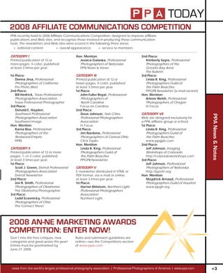 TODAY
2008 AFFILIATE COMMUNICATIONS COMPETITION
PPA recently held its 2008 Afliate Communications Competition, designed to improve afliate
publications and Web sites, and recognize those involved in producing these communication
tools. The newsletters and Web sites were scored in the following three areas:
  » editorial content          » overall appearance       » service to members

CATEGORY I                                 Hon. Mention:                              2nd Place:
Printed publication of 12 or                 Jessica Galaska, Professional               Kimberly Sayre, Professional
more pages, 4-color, published               Photographers of Nebraska                   Photographers of the
at least 3 times per year.                   PPN News & Views                            Greater Bay Area
                                                                                         The Bulletin
1st Place:                                 CATEGORY III                               3rd Place:
    Donna Jirsa, Professional              Printed publication of 12 or                  Linda R. King, Professional
    Photographers of California            fewer pages, 4-color, published               Photographers Guild of
    Pro Photo West                         at least 3 times per year.                    the Palm Beaches
2nd Place:                                 1st Place:                                    PPGPB Newsletter (e-mail version)
    Bill Hedrick, Texas Professional           John Fuller Royal, Professional        Hon. Mention:
    Photographers Association                  Photographers of                          Arlene Welsh, Professional
    Texas Professional Photographer            North Carolina                            Photographers of Oregon
3rd Place:                                     Focus on Carolina                         In Focus
    Donald E. Hayden,                      2nd Place:
    Southwest Professional                     Dave Johnson, Twin Cities              CATEGORY VII




                                                                                                                             PPA News & Notes
    Photographers Association                  Professional Photographers             Web site designed exclusively for
    Southwest Image                            Association                            a PPA afliate group or school.
Hon. Mention:                                  In Focus                               1st Place:
    Karna Roa, Professional                3rd Place:                                     Linda R. King, Professional
    Photographers of the                       Jim Nardone, Professional                  Photographers Guild of
    Redwood Empire                             Photographers of Central Ohio              the Palm Beaches
    PPRE                                       Click Topiks                               www.ppgpb.com
                                           Hon. Mention:                              2nd Place:
CATEGORY II                                    Linda R. King, Professional                Jeff Johnson, Imaging
Printed publication of 12 or more              Photographers Guild of                     Workshops of Colorado
pages, 1- or 2-color, published                the Palm Beaches                           http://coloradoworkshops.com
at least 3 times per year.                     PPGPB Newsletter                       3rd Place:
1st Place:                                                                                Jeff Johnson, Professional
    Scott J. Green, Detroit Professional   CATEGORY V                                     Photographers of Nebraska
    Photographers Association              E-newsletter distributed in HTML or            http://ppofn.org
    Detroit Newsletter                     PDF format, via e-mail or online,          Hon. Mention:
2nd Place:                                 at least 3 times per year.                     Maydrick Arnaud, Professional
    Jon R. Smith, Professional             1st Place:                                     Photographers Guild of Houston
    Photographers of Oklahoma                  Harriet Ahlstrom, Northern Light           www.ppgh.org
    The Oklahoma Photographer                  Professional Photographers
3rd Place:                                     Association
    Ladd Scavnicky, Professional               Northern Light
    Photographers of Ohio
    The Contact Sheet




2008 AN-NE MARKETING AWARDS
COMPETITION: ENTER NOW!
Don’t miss the free critiques, new         Rules and submission guidelines are
categories and great prizes this year!     online—see the Competitions section
Entries must be postmarked by              of www.ppa.com.
June 27, 2008.




 news from the world’s largest professional photography association | Professional Photographers of America | www.ppa.com    P3
 