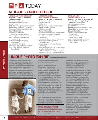 TODAY
                   AFFILIATE SCHOOL SPOTLIGHT
                   LONG ISLAND PHOTO WORKSHOP                     EAST COAST SCHOOL                              CAROLINA ART &
                   August 4 - 7, 2008 | Smithtown,                PHOTOGRAPHIC WORKSHOPS                         PHOTOGRAPHIC SCHOOL
                   Long Island (NY)                               August 10 - 14, 2008 | Raleigh, NC             August 24 - 27, 2008 | Archdale, NC
                   Contact: Jerry Small                           Contact: Janet Boschker                        Randolph Community College
                   info@liphotoworkshop.com                       jbnlight@aol.com                               Contact: Bob Henderson
                   516-221-4058                                   704-567-0775                                   bob@CapsArtSchool.com
                   Web site: www.liphotoworkshop.com              Web site: www.eastcoastschool.com              336-288-1132
                   Tuition: $650 Members; $700 Non-               Tuition: $650 by June 15;                      Web site: www.CapsArtSchool.com
                   Members ($50 discount before July 1)           $700 after June 15                             Tuition: $450 for a 4-day class
                   Course Information:                            Course Information:                            Course Information:
                   Create Your Signature                          Photoshop CS3 for Prot -Suzette Allen         Painter for the Photographer
                     -Joseph and Louise Simone                    Portraits and Lighting -Doug Box                 -Fred Powell
                   Mastering the Techniques: How To               Intro to Portrait Photography                  Introduction to Photoshop
                   Be a Complete Photographer                       -Bob Boyd                                      --Rose Mary Cheek
                     -Hanson Fong                                 I Want It All -Don & Nancy Emmerich            Using Photoshop to Create New
                   Professional Digital Imaging                   The Complete Photographer                      Products & Marketing Pieces
                     -Gary Small                                    -Hanson Fong                                   -Bob Coates
                   Corel Painter -Fay Sirkis                      Succeeding in the Fine Art Studio
                   Weddings -Cherie Steinberg-Cote                  -Tim Kelly
                   Light is the Greatest Inuence                 Seniors from Start to Finish -Fuller Royal
                     -Dave Black                                  Take it to the Next Level
PPA News & Notes




                                                                    -Monica Sigmon & Michael Taylor
                                                                  Mastering the Light -John Woodward


                    UNIQUE PHOTO EXHIBIT by Robert (Bob) Alexander
                   “Innovation” and “prestige” are               poetry that really caught the                 to expand the idea to the other
                    words that have motivated Holmes             attention of attendees.                       branches. In fact, the interest was
                    Community College’s Workforce                                                              so great that the photography
                    Training Center Branch in Ridgeland,         Director Angela Crain and                     classes have dramatically
                    Miss. Those guiding words were               Coordinator Sherry Hager                      increased in attendance.
                    trumpeted loud and clear when the            envisioned, decorated, managed
                    college held its First Annual Exhibit        and advertised the exhibit. Five               The poem idea grew from an earlier
                    of Fine Art Digital Photography at           classes entered about 50 prints                exchange between Alexander and
                    the college last December. Why so            that were placed in individual                 another PPA member and friend,
                    innovative? It was the combination of        gold cloth settings. Then longtime             pro photographer Eric Greulich
                    great photography and storytelling           PPA pro photographer and Digital               from Indianapolis. Greulich had
                                                                 Photography and Photoshop                      sent Alexander a photo, to which
                                                                 Continuing Education instructor,               Alexander added a poem about
                                                                 Robert Alexander, printed the 11x14            the feeling he received from the
                                                                 images and wrote poetry for each.              photo. In response, Greulich
                                                                 Each poem was placed next to its               shared something he learned
                                                                 respective print. On the adjacent              playing in a college dance band:
                                                                 side of each display, the photo’s             “adding good lyrics dramatically
                                                                 creator placed an explanation as to            improves a song’s popularity.”
                                                                 why and how they made it.                      The same seems to hold true for
                                                                                                                photography combined with poetry.
                                                                 Almost the entire crowd wanted to
                                                                 read the poems and explanations,              Alexander stated, “Eric showed
                                                                 along with viewing the photos. It             me how adding another
                                                                 was such a success that the college           dimension of artistic interest
                                                                 leaders have expressed their desire           widens the magnetic attractiveness
                                                                                                               of each print. The viewer can glimpse
                                                                 So hurry along, don’t dilly-dally.            the spirit in which it was made and
                                                                 Cheer real loud at the pep rally.             the intended message is magnied.”
                                                                 No home-runs or cheers from above,            One thing’s for sure: it denitely
                                                                 Can e’er replace a Brother’s love.            attracted attendees’ interest at the
                                                                                                               Mississippi exhibit.
                                                © Linda Graves   Poem excerpt by Bob Alexander

 P4                     news from the world’s largest professional photography association | Professional Photographers of America | www.ppa.com
 
