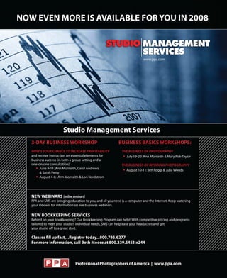 3�DAY BUSINESS WORKSHOP                                  BUSINESS BASICS WORKSHOPS:
NOW’S YOUR CHANCE TO INCREASE PROFITABILITY                THE BUSINESS OF PHOTOGRAPHY
and receive instruction on essential elements for            July 19-20: Ann Monteith & Mary Fisk-Taylor
business success (in both a group setting and a
one-on-one consultation).                                  THE BUSINESS OF WEDDING PHOTOGRAPHY
     June 9-11: Ann Monteith, Carol Andrews                  August 10-11: Jen Roggi & Julia Woods
     & Sarah Petty
     August 4-6: Ann Monteith & Lori Nordstrom




NEW WEBINARS (online seminars)
PPA and SMS are bringing education to you, and all you need is a computer and the Internet. Keep watching
your inboxes for information on live business webinars.

NEW BOOKKEEPING SERVICES
Behind on your bookkeeping? Our Bookkeeping Program can help! With competitive pricing and programs
tailored to meet your studio’s individual needs, SMS can help ease your headaches and get
your studio off to a great start.

Classes fill up fast…Register today...800.786.6277
For more information, call Beth Moore at 800.339.5451 x244



                             Professional Photographers of America | www.ppa.com
 