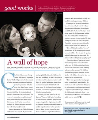 good works |                                         Images wield the power to effect change. In this monthly feature,
                                                     Professional Photographer spotlights professional photographers
                                                     using their talents to make a difference through charitable work.

                                                                                        ©Jeff Carsten




                                                                                                        mal lives. Most of all, I wanted to show the
                                                                                                        bond between the parents and children.”
                                                                                                           Carsten got the go-ahead about a year
                                                                                                        later. In two months, he interviewed and
                                                                                                        photographed 20 families. The local non-
                                                                                                        profit Charlotte Mothers of Multiples donat-
                                                                                                        ed the money for the framing and installa-
                                                                                                        tion, plus a little cash to offset Carsten’s
                                                                                                        printing expenses. Carsten donated his time,
                                                                                                        artistry and most of the cost of the prints.
                                                                                                        The exhibit became a permanent installa-
                                                                                                        tion in a highly visible area of the NICN.
                                                                                                           “This exhibit took on a life of its own,”
                                                                                                        says Carsten. “As the photographer, I almost
                                                                                                        became invisible. I showed up at the opening
                                                                                                        and said a few words, but afterwards, the
                                                                                                        pictures took over. They truly engaged people.”



 A wall of hope
                                                                                                           There were plenty of tears at the exhibi-
                                                                                                        tion’s opening. Nurses and doctors who
                                                                                                        hadn’t seen the children since they’d been
 EMOTIONAL SUPPORT FOR A NEONATAL INTENSIVE CARE NURSERY                                                released were astonished at how well they




C
                                                                                                        had grown. The parents of the children
                                                                                                        relived their experience at the NICN, and
             harlotte, N.C., portrait photog-     photograph 20 families with children who              families with children there at the time were
             rapher Jeff Carsten’s inspiration    had been cared for in the NICN and gone on            inspired by the success stories.
 for the “Wall of Hope” started with a portrait   to lead normal lives. Carsten wanted to take             “There is no question that photography
 of infant twins born prematurely. Weighing       down the families’ stories and display them           can be extraordinarily powerful when the
               only two pounds at birth, the      on placards alongside 20x24 black-and-                emotions are real,” says Carsten. “This proj-
             twins were placed under round-       white prints. He felt the stories and images          ect had an impact that I hadn’t anticipated.
 the-clock care in the Neonatal Intensive Care    would be as a source of inspiration and hope          I may have captured the images, but it was
 Nursery (NICN) at the Levine Children’s          for other anxious families.                           the children who really made them. I was
 Hospital in Charlotte. The twins rallied, and       “Imagine your child in the NICN,” says             almost irrelevant. I’d never seen that before,
 went on to pursue the normal business of         Carsten. “These are little babies hooked up           and it was very powerful.” �
 being babies. Meeting them at the studio,        to heart monitors and tubes, going through
 Carsten was struck by the intense bond           surgery. Imagine how frightening it would             To see more from Jeff Carsten, visit his studio
 between the children and their parents in        be. I wanted to show that it’s not hopeless at        online at www.southernlightphoto.com.

 the wake of the family’s ordeal.                 all. The majority of these babies get out of
    Carsten approached the Children’s Hospital    the NICN and survive. I wanted to show                Share your good works experience with us
                                                                                                        by e-mailing Cameron Bishopp at
 with an idea for a project. He proposed to       them as toddlers, as regular kids with nor-           cbishopp@ppa.com



 122 • www.ppmag.com
 