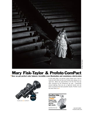 © Mary Fisk-Taylor
 Mary Fisk-Taylor & Profoto ComPact
“ Now we get perfect color balance, incredibly even illumination and consistency shot-to-shot.
                                                  In the early days, my par tner Jamie Hayes and I had to
                                                  make do with what we had, but Profoto was always on our
                                                  ‘goal list’. When we used Profoto’s for the first time we
                                                  were shocked by the difference we saw – beautifully
                                                  natural lighting. Now we are a high-end studio and we
                                                  have to produce the best possible results. Profoto is just
                                                  the best there is.”




                                                  ComPact Kits
                                                  now include
                                                  a FREE
        ComPact and new ComPact R                 custom case,
                                                  two umbrellas
                                                  and two
                                                  light stands.
                                                  F O R M O R E D E TA I L S V I S I T
                                                  W W W. P R O F O T O - U S A . C O M        914-347-3300
                                                                                            Profoto-USA.com
 