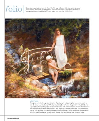 folio|                  Comprising images selected from the files of the PPA Loan Collection, Folio is a monthly sample of
                        award-winning photography by PPA members. The Loan Collection is a select group of some 500
                        photographs chosen annually by the PPA print judges from more than 5,000 entries.




©Lisa Evans




                               LISA EVANS
                               “Designing portraits through a combination of photography and painting has been our specialty for
                               over 25 years,” says Lisa Evans, M.Photog.Cr., of Lisa Evans Portrait Design in Danville, Calif. Evans
                               captured the photographic portion of “Summer Dreams” with a Mamiya RZ Pro medium-format camera
                               and 150mm Mamiya f/4 Variable Soft Focus lens, exposing Fujifilm Fujicolor NPH 400 Professional
                               film for 1/30 second at f/6.3. Evans used a 41x74-inch Photoflex LiteDisc reflector to bounce natural
                               light. She used Corel Painter to apply brush strokes, then hand-painted over the entire image.



   14 • www.ppmag.com
 