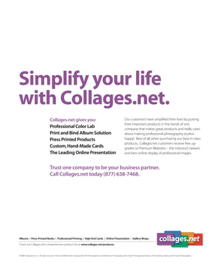 Simplify your life
with Collages.net.
                                    Collages.net gives you:                                                                  Our customers have simpliﬁed their lives by putting
                                                                                                                             their important products in the hands of one
                                    Professional Color Lab                                                                   company that makes great products and really cares
                                    Print and Bind Album Solution                                                            about making professional photography studios
                                    Press Printed Products                                                                   happy! Best of all, when purchasing our best-in-class
                                                                                                                             products, Collages.net customers receive free up-
                                    Custom, Hand-Made Cards                                                                  grades to Premium Websites – the industry’s newest
                                    The Leading Online Presentation                                                          and best online display of professional images.



                                    Trust one company to be your business partner.
                                    Call Collages.net today (877) 638-7468.




Albums | Press Printed Books | Professional Printing | High-End Cards | Online Presentation | Gallery Wraps

Check out Collages.net’s comprehensive product line at www.collages.net/products.


©2008 Collages.net Inc. All rights reserved. Photos ©2008 Artistic Imaging, BLR Life Photography, Carrie Workman Photography, Dan Doke Photography, Studio G, The Shooting Gallery, and TriCoast Photography
 