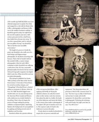 A few months ago Robb Kendrick was on an
editorial assignment in upstate New York,
and stopped for a visit with his friend, John
Coffer, a photographer and farmer. Coffer
was in the middle of molasses making, so
Kendrick agreed to help. For eight hours
the men fed sorghum cane into a 19th-
century press powered by a draft horse,
then boiled down the goo into syrup. “It
was slow, manual labor, and we only got
just one gallon of syrup,” says Kendrick.
“But we had the most incredible
conversation.”
   The length of a process is beside the
point, says Kendrick, who crafts one-of-a-
kind tintype and Daguerreotype
photographs. It’s all about connecting with
humans. That's why he bonded with the
like-minded Coffer, a master tintype
photographer, when he took Coffer’s
workshop in 2000. Kendrick was suffering
a mid-career crisis. He was a successful
photojournalist, best known for his work in
National Geographic magazine, but digital
didn’t excite him. What stirred his soul was
wet-plate photography.
   This spring he published two books,
“Still: Cowboys at the Start of the Twenty-
First Century” (University of Texas Press),
his second on cowboy tintypes, and
“Changelings” (Cloverleaf Press), a limited
edition on mummies in Mexico, where he          of the wet process that follows. After         equipment. “The thing about these old
lives. For “Still,” Kendrick logged some        applying and briefly air-drying the            processes is that it’s like a treasure hunt,” he
40,000 miles over six years driving across      collodion solution, he soaks the treated       says. “You have to go on eBay to find lenses,
the American West, Canada and Mexico,           plate in silver nitrate, waits four minutes,   and you have to make and retrofit
with a darkroom-in-a-trailer hitched to         then places the plate in a holder. He heads    equipment. It’s almost like a survival class
his pickup. That’s where he begins the          out of the darkroom and inserts the holder     in photography.” Perfecting the technique
process of image-making by pouring              in the camera, then makes a photograph of      took much longer, but eight years later, he
collodion on Japanned plates. Japanning         the subject. He’s got 12 minutes max to do     says, “I’m still in love.”
blackens the background; it’s accomplished      it. The exposure made, it’s back to the
by applying and baking several coats of         darkroom to process the plate.
                                                                                               To see Robb Kendrick at work in his portable
asphaltum and Everclear.                           It took about six months for Kendrick to    darkroom, watch the video at
   Kendrick relishes the quixotic alchemy       acquire the wet process materials and          www.robbkendrick.com



                                                                                                   June 2008 • Professional Photographer • 21
 