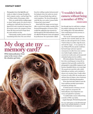 CONTACT SHEET


             Photographers know that digital files and
             media are subject to damage through fire,
                                                                   from the wedding reception had permeated
                                                                   the backpack where the media was stored,
                                                                                                                     “I wouldn’t hold a
             theft, computer crashes—and bad dogs? Yes,            and the 150-pound family dog could not            camera without being
             says Wilson Sarkis of Farmington, Mich.
                                                                                                                     a member of PPA.”
                                                                   resist temptation. “He chewed through the
                     “We’re very careful with the wedding images   cards like they were suckers,” groans Sarkis.
             we shoot,” Sarkis reports. Yet when he shot a         “I almost had a heart attack.”                                                 —WILSON SARKIS
             wedding just a half-mile from his house, he              About half of the images survived intact.
             figured he’d wait to transfer the images from         After a week of worry, Sarkis, a member of Pro-   him through steps he could take to mitigate
             the memory cards to the computer at home.             fessional Photographers of America (PPA),         the problem, beginning with what to say to
             Home life intervened and he forgot about              recalled the malpractice-type insurance he        the wedding client. The Indemnification
             the cards until the next day.                         had through the PPA Indemnification Trust.        Trust would help pay for the necessary re-
                     Unfortunately, another member of Sarkis’      He called the PPA Service Center and explained    shoot, said the rep.
             household got there first. The scent of food          his predicament. The representative walked           “The way the representative guided me
                                                                                                                     made the rest so smooth,” Sarkis says. The
                                                                                                                     bride was calm and agreed to do a re-shoot.


      My dog ate my …                                                                                                “I had to bring in an editor, stage the scene,
                                                                                                                     and rush the images … it was expensive,” he



      memory card?
                                                                                                                     says. Without PPA, the episode would have
                                                                                                                     had much larger and more expensive
                                                                                                                     consequences, he adds. Even more cautious
                                                                                                                     now, Sarkis bought a database safe to
      PPA’s Indemnification Trust                                                                                    securely store media cards, and incorporated
      came to the rescue when                                                                                        redundant backup into his workflow.
      the situation got hairy                                                                                           PPA Indemnification Trust protects mem-
                                                                                                                     bers when something goes wrong with an
                                                                                                                     assignment that’s generally considered the
                                                                                                                     photographer’s responsibility (equipment mal-
                                                                                                                     function, dissatisfied clients, even errant dogs).
                                                                                                                     The annual cost is just $50, with a $200
                                                                                                                     deductible per incident, and is included in
                                                                                                                     almost every member's dues. Usually within
                                                                                                                     24 hours of a call to PPA, the member gets a
                                                                                                                     call from Howe & Hutton, a firm of attorneys
                                                                                                                     experienced in defending photographers.
                                                                                                                        If the client had taken Sarkis to court, the
                                                                                                                     Trust would have provided representation
                                                                                                                     and paid any damages due.
                                                                                                                        As Sarkis learned, in business, you can
                                                                                                                     always expect the unexpected. The
                                                                                                                     Indemnification Trust helped him save
                                                                                                                     money and uphold his reputation.
                                                                                                                        “I wouldn’t hold a camera without being
                                                                                                                     a member of PPA,” says Sarkis.
                                                                                                                     —Angela Wijesinghe, PPA Marketing Specialist

                                                                                                                     For more information on the PPA Indemnifi-
                                                                                                                     cation Trust, call 800-786-6277, or visit the
                                                                                                                     Members Only section at www.ppa.com.



©Jacqueline Palmer
 