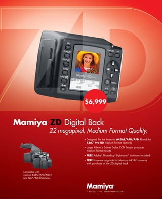 $6,999


Mamiya ZD Digital Back
                         22 megapixel. Medium Format Quality.
                                     •   Designed for the Mamiya 645AF/AFD/AFD II and the
                                         RZ67 Pro IID medium format cameras
                                     •   Large 48mm x 36mm Dalsa CCD Sensor produces
                                         medium format results
                                     •   FREE Adobe® Photoshop® Lightroom™ software included
                                     •   FREE firmware upgrade for Mamiya 645AF cameras
                                         with purchase of the ZD digital back


  Compatible with
  Mamiya 645AF/AFD/AFD II
  and RZ67 PRO llD cameras.




                                         T: 9 1 4 . 3 4 7 . 3 3 0 0 · W W W. M A M I YA . C O M
 