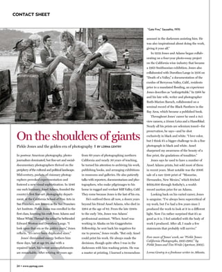 CONTACT SHEET


                                                                                                                    “Gate Five,” Sausalito, 1970


                                                                                                                    amount in the darkroom assisting him. He
                                                                                                                    was also inspirational about doing the work,
                                                                                                                    giving it your all.”
                                                                                                                       In 1959 Jones and Adams began collab-
                                                                                                                    orating on a four-year photo-essay project
                                                                                                                    on the California wine industry that became
                                                                                                                    a 1963 Smithsonian exhibition. Jones also
                                                                                                                    collaborated with Dorothea Lange in 1956 on
                                                                                                                    “Death of a Valley,” a documentation of the
                                                                                                                    exodus of Berryessa Valley, Calif., residents
                                                                                                                    prior to a mandated flooding, an experience
                                                                                                                    Jones describes as “unforgettable.” In 1968 he
                                                                                                                    and his late wife, writer and photographer
                                                                                                                    Ruth-Marion Baruch, collaborated on a
                                                                                                                    seminal record of the Black Panthers in the
                                                                                                                    Bay Area, which became a published book.
                                                                                                                       Throughout Jones’ career he used a 4x5
                                                                          ©Pirkle Jones courtesy Lumière, Atlanta   view camera, a 35mm Leica and a Hasselblad.
                                                                                                                    Nearly all his prints are selenium toned—for



 On the shoulders of giants
                                                                                                                    preservation, he says—and he shot
                                                                                                                    exclusively in black and white. “I love color,
                                                                                                                    but I think it’s a bigger challenge to do a fine
 Pirkle Jones and the golden era of photography I                 BY LORNA GENTRY                                   photograph in black and white. Ansel
                                                                                                                    sharpened my awareness of the beauty of a
 In postwar American photography, photo-              from 60 years of photographing northern                       fine print, the gradations of tonalities.”
 journalism dominated, but fine-art and social-       California and nearly 30 years of teaching,                      Jones says he used to have a number of
 documentary photographers thrived on the             he turned his attention to archiving his work,                Ansel Adams prints, but sold most of them
 periphery of the cultural and political landscape.   publishing books, and arranging exhibitions                   in recent years. Most notable was the 2006
 Mid-century, pockets of visionary photog-            in museums and galleries. He also patiently                   sale of a rare 1948 print of “Moonrise,
 raphers provoked experimentation and                 talks with reporters, documentarians and pho-                 Hernandez, New Mexico,” which fetched
 fostered a new visual sophistication. In 1946        tographers, who make pilgrimages to his                       $609,600 through Sotheby’s, a world-
 one such luminary, Ansel Adams, founded the          home in rugged and verdant Mill Valley, Calif.                record auction price for an Adams.
 country’s first fine-art photography depart-         They come because Jones is the last of his era.                  Looking back on his varied career, Jones
 ment, at the California School of Fine Arts in          He’s outlived them all now, a dozen years                  is sanguine. “I’ve always been supercritical of
 San Francisco, now known as the San Francisco        beyond his friend Ansel Adams, who died in                    my work, but I’ve had a few years since I
 Art Institute. Pirkle Jones was enrolled in the      1984 at the age of 82. From the late 1940s                    produced the work to look at it in a different
 first class, learning his craft from Adams and       to the early ’50s, Jones was Adams’                           light. Now I’m rather surprised that it’s as
 Minor White. Through the school he befriended        professional assistant. “When Ansel was                       good as it is. I feel satisfied with the body of
 Edward Weston and Dorothea Lange. “I                 working in Alaska on his Guggenheim                           work I produced. After all, I made a few
 look upon that era as the golden years,” Jones       Fellowship, he sent back his negatives for                    statements that probably will survive.”
 reflects. “It’s never been duplicated since.”        me to process,” Jones recalls. “But only Ansel
    Jones’ diminished energy bothers him              could print his work. He always made the                      Fore more of Jones’ work, see “Pirkle Jones:
                                                                                                                    California Photographs, 1935-1982,” by
 these days, but at age 94, and with a                decisions, though quite often I was in the
                                                                                                                    Pirkle Jones and Tim Wride (Aperture, 2001).
 repaired heart, his recent accomplishments           darkroom with him washing prints. He was
 are remarkable. After retiring 10 years ago          a master at printing. I learned a tremendous                  Lorna Gentry is a freelance writer in Atlanta.



 24
 22 • www.ppmag.com
 