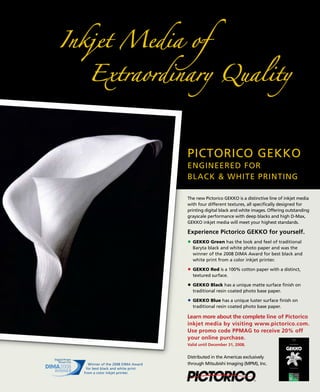 PICTORICO GEKKO
                                  ENGINEERED FOR
                                  BLACK & WHITE PRINTING

                                  The new Pictorico GEKKO is a distinctive line of inkjet media
                                  with four different textures, all specifically designed for
                                  printing digital black and white images. Offering outstanding
                                  grayscale performance with deep blacks and high D-Max,
                                  GEKKO inkjet media will meet your highest standards.

                                  Experience Pictorico GEKKO for yourself.
                                    GEKKO Green has the look and feel of traditional
                                    Baryta black and white photo paper and was the
                                    winner of the 2008 DIMA Award for best black and
                                    white print from a color inkjet printer.

                                    GEKKO Red is a 100% cotton paper with a distinct,
                                    textured surface.

                                    GEKKO Black has a unique matte surface finish on
                                    traditional resin coated photo base paper.

                                    GEKKO Blue has a unique luster surface finish on
                                    traditional resin coated photo base paper.

                                  Learn more about the complete line of Pictorico
                                  inkjet media by visiting www.pictorico.com.
                                  Use promo code PPMAG to receive 20% off
                                  your online purchase.
                                  Valid until December 31, 2008.


                                  Distributed in the Americas exclusively
  Winner of the 2008 DIMA Award   through Mitsubishi Imaging (MPM), Inc.
 for best black and white print
from a color inkjet printer.
 
