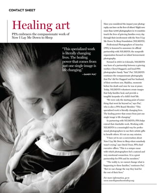 CONTACT SHEET




 Healing art                                                 Have you considered the impact your photog-
                                                             raphy can have on the lives of others? Right now
                                                             more than 4,000 photographers in 14 countries
 PPA embraces the compassionate work of                      touch the lives of grieving families every day
 Now I Lay Me Down to Sleep                                  through their involvement with the Now I Lay
                                                             Me Down To Sleep Foundation (NILMDTS).
                                                                Professional Photographers of America

                                  “This specialized work     (PPA) is honored to announce its official
                                                             partnership with NILMDTS, the nonprofit
                                  is literally changing      organization focused on infant bereavement
                                  lives. The healing         photography.
                                  power that comes from         Formed in 2005 in Colorado, NILMDTS
                                  just one single image is   was born of a partnership between a grieving
                                                             mother, Cheryl Haggard, and local PPA
                                  life changing.”
                                                             photographer Sandy “Sam” Puc’. NILMDTS
                                               —SANDY PUC’
                                                             continues the compassionate photography
                                                             that Puc’ did for Haggard and her husband,
                                                             of their newborn son, Maddux, moments
                                                             before his death and once he was at peace.
                                                             Today, NILMDTS volunteers create images
                                                             that help families heal, and provide a
                                                             tangible keepsake of a child’s brief life.
                                                                “We were only the starting point of some-
                                                             thing that went far beyond us,” says Puc’,
                                                             who is also a PPA Board Member. “This
                                                             specialized work is literally changing lives.
                                                             The healing power that comes from just one
                                                             single image is life changing.”
                                                                In partnering with NILMDTS, PPA helps
                                                             extend that charitable work. Working with
                                                             NILMDTS is a meaningful way for profes-
                                                             sional photographers to use their artistic gifts
                                                             to benefit others. It’s not an easy mission.
                                                                “I have yet to see a conversation about
                                                             Now I Lay Me Down to Sleep where somebody
                                                             wasn’t crying,” says David Trust, PPA chief
                                                             executive officer. “This is a unique cause
                                                             with which photographers feel a natural and
                                                             very emotional connection. It is a great
                                                             partnership for PPA and its members.”
                                                                “The reality is, we cannot change what is
                                                             happening to these families,” continues Puc’.
                                                             “But we can change the way they heal for
                                                             the rest of their lives.”

                                                             For more information, go to
                                                             www.nowilaymedowntosleep.org.
 