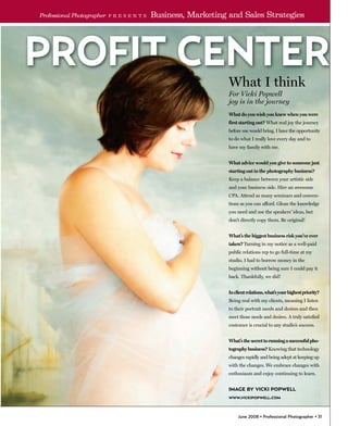 Professional Photographer   P R E S E N T S   Business, Marketing and Sales Strategies




                                                                  What I think
                                                                  For Vicki Popwell
                                                                  joy is in the journey
                                                                  What do you wish you knew when you were
                                                                  first starting out? What real joy the journey
                                                                  before me would bring. I have the opportunity
                                                                  to do what I really love every day and to
                                                                  have my family with me.


                                                                  What advice would you give to someone just
                                                                  starting out in the photography business?
                                                                  Keep a balance between your artistic side
                                                                  and your business side. Hire an awesome
                                                                  CPA. Attend as many seminars and conven-
                                                                  tions as you can afford. Glean the knowledge
                                                                  you need and use the speakers’ ideas, but
                                                                  don’t directly copy them. Be original!


                                                                  What’s the biggest business risk you’ve ever
                                                                  taken? Turning in my notice as a well-paid
                                                                  public relations rep to go full-time at my
                                                                  studio. I had to borrow money in the
                                                                  beginning without being sure I could pay it
                                                                  back. Thankfully, we did!


                                                                  In client relations, what’s your highest priority?
                                                                  Being real with my clients, meaning I listen
                                                                  to their portrait needs and desires and then
                                                                  meet those needs and desires. A truly satisfied
                                                                  customer is crucial to any studio’s success.


                                                                  What’s the secret to running a successful pho-
                                                                  tography business? Knowing that technology
                                                                  changes rapidly and being adept at keeping up
                                                                  with the changes. We embrace changes with
                                                                  enthusiasm and enjoy continuing to learn.


                                                                  IMAGE BY VICKI POPWELL
                                                                  WWW.VICKIPOPWELL.COM




                                                                       June 2008 • Professional Photographer • 31
 