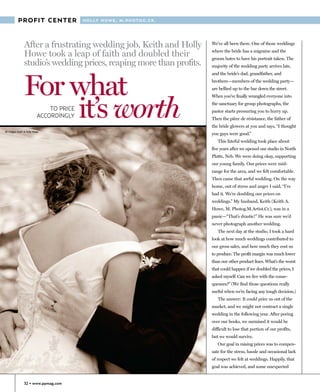 PROFIT CENTER                  H O L LY H O W E , M . P H O T O G .C R .




                After a frustrating wedding job, Keith and Holly                      We’ve all been there. One of those weddings

                Howe took a leap of faith and doubled their                           where the bride has a migraine and the
                                                                                      groom hates to have his portrait taken. The
                studio’s wedding prices, reaping more than profits.                   majority of the wedding party arrives late,




                For what
                                                                                      and the bride’s dad, grandfather, and
                                                                                      brothers—members of the wedding party—
                                                                                      are bellied up to the bar down the street.




                    it’s worth
                                                                                      When you’ve finally wrangled everyone into
                                                                                      the sanctuary for group photographs, the
                               TO PRICE                                               pastor starts pressuring you to hurry up.
                           ACCORDINGLY                                                Then the pièce de résistance, the father of
                                                                                      the bride glowers at you and says, “I thought
All images Keith & Holly Howe
                                                                                      you guys were good.”
                                                                                         This fateful wedding took place about
                                                                                      five years after we opened our studio in North
                                                                                      Platte, Neb. We were doing okay, supporting
                                                                                      our young family. Our prices were mid-
                                                                                      range for the area, and we felt comfortable.
                                                                                      Then came that awful wedding. On the way
                                                                                      home, out of stress and anger I said, “I’ve
                                                                                      had it. We’re doubling our prices on
                                                                                      weddings.” My husband, Keith (Keith A.
                                                                                      Howe, M. Photog.M.Artist.Cr.), was in a
                                                                                      panic—“That’s drastic!” He was sure we’d
                                                                                      never photograph another wedding.
                                                                                         The next day at the studio, I took a hard
                                                                                      look at how much weddings contributed to
                                                                                      our gross sales, and how much they cost us
                                                                                      to produce. The profit margin was much lower
                                                                                      than our other product lines. What’s the worst
                                                                                      that could happen if we doubled the prices, I
                                                                                      asked myself. Can we live with the conse-
                                                                                      quences?” (We find those questions really
                                                                                      useful when we’re facing any tough decision.)
                                                                                         The answer: It could price us out of the
                                                                                      market, and we might not contract a single
                                                                                      wedding in the following year. After poring
                                                                                      over our books, we surmised it would be
                                                                                      difficult to lose that portion of our profits,
                                                                                      but we would survive.
                                                                                         Our goal in raising prices was to compen-
                                                                                      sate for the stress, hassle and occasional lack
                                                                                      of respect we felt at weddings. Happily, that
                                                                                      goal was achieved, and some unexpected


                32 • www.ppmag.com
 