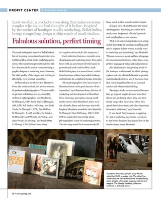 PROFIT CENTER                     STEPHANIE BOOZER




 Every so often, a product comes along that makes everyone                                           those needs within a small studio’s budget.
 wonder why no one had thought of it before. Inspired                                                   A major piece of intel became the team’s
 by the cachet of boutique studio marketing, BellaGrafica                                            starting point: According to a 2006 PPA
 brings compelling design within reach of small studios.                                             study, some 80 percent of today’s portrait
                                                                                                     and wedding buyers are women.

 Fabulous solution, perfect timing                                                                      “Only a few enterprising studios were acting
                                                                                                     on this knowledge by creating compelling prod-
                                                                                                     ucts in response to how women actually react
 The much anticipated launch of BellaGrafica’s      is a regular columnist for this magazine.)       to marketing and advertising,” says Monteith.
 line of stunning promotional materials turns          Each collection features a versatile array    “Women consumers speak and hear a language
 traditional ideas about studio marketing upside    of packaging and marketing pieces, from print    of connection and intimacy, rather than a com-
 down. This sumptuous promotional line sells        boxes with an assortment of belly bands to       petitive language of status and independence.”
 for a fraction of the cost of commissioning a      promotional cards and booklets. Each                Add that factor to the growing trend of
 graphic designer or marketing team. Moreover,      BellaGrafica piece is a sensual treat, crafted   the boutique studio model, in which photog-
 the high quality of the papers and printing is     from luxurious vellum, bejeweled bindings        raphers cater to a limited clientele to provide
 affordable, even in small quantities.              and intricate die-sculptured design elements.    individualized services, and it becomes clear
    BellaGrafica is an off-shoot of Marathon           “Most photographers who have heard of         that marketing should focus on personal
 Press, the multi-product and service resource      Marathon know we’re good because of our          service and relationship building.
 for professional photographers. The new outfit’s   reputation,” says Shannon Barry, director of        “Boutique studio owners succeed because
 six premier collections were co-created by         marketing and development at Marathon            they go to great lengths to learn who their
 well-known photographers Lori Nordstrom,           Press. Sensing a perception among small          clients are, including where they and their
 M.Photog.Cr., CPP; Sandy Puc’, M.Photog.Cr.,       studio owners that Marathon’s prices were        family shop, what they value, where they
 ABI, CPP; Jed Taufer, Cr.Photog., and Vicki        out of reach, Barry and her team met with        spend their leisure time, and other important
 Taufer, M.Photog.Cr., CPP; Tim Walden,             longtime Marathon consultant Ann Monteith,       behavioral indicators,” says Monteith.
 M.Photog.Cr., F-ASP and Beverly Walden,            M.Photog.Cr.Hon.M.Photog., ABI, F-ASP,              It was Sarah Petty’s success in applying
 M.Photog.Cr.; Jeff Woods, Cr.Photog., and          CPP, to update their knowledge about             her prior marketing and design experience
 Julia Woods, Cr. Photog.; and Sarah Petty,         photographers’ needs in marketing services.      to her studio business that landed her on the
 Cr.Photog., CPP. (Editor’s note: Petty             The next step would be to innovatively fill      creative team, notes Monteith.




                                                                                                     Marathon describes Jeff and Julia Woods'
                                                                                                     collection (left) as urban chic. The other five
                                                                                                     collections are each dubbed with an identifying
                                                                                                     style: simple, whimsical, magical, eclectic and
                                                                                                     elegant. The Woods' wedding collection
                                                                                                     brochure is pictured above.


 36 • www.ppmag.com
 