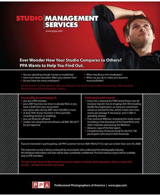 Are you spending enough money on marketing?                       When should you hire employees?
   How much does education affect your bottom line?                  What can you do to make your business
Answer your questions:
   Do you have too many employees?                                   more profitable?

  Get the answers to these questions when you take part in the Studio Financial Benchmark Survey, PPA’s renowned
  financial survey of the photographic industry.


  You qualify to participate if:                                   Participate and receive:
    you are a PPA member                                             Entry into a drawing for TWO Grand Prizes: two all-
    your 2007 business tax return is already filed, or you           inclusive trips for two to Imaging USA ’09 [including
    have a draft from your accountant                                Buddy Pass registration, as many pre-convention
    your gross sales during 2007 were $50,000 or more                classes as wanted for free, airfare, hotel room (two
    at least 50% of your business is from portraits                  rooms per package if necessary), and $1,000 in
    (including seniors) or weddings                                  spending money].
    you use financial software                                       Free, exclusive Webinar, reviewing the study results
    studios not using financial software call 800-786-6277           (including a free download of the PowerPoint and
    for pre-approval                                                 other materials used during the Webinar).
                                                                     Advance copy of the free report.
                                                                     Complimentary Showcase book for the first 100
                                                                     participants who send in their financials.


  If you’re interested in participating, call PPA Customer Service (800-786-6277) to sign up no later than June 30, 2008.

  This important survey is being conducted by accountants who understand the photography industry.
  All individual information and data will be kept completely confidential. The final industry report will be available
  only to PPA members.

  The last Studio Financial Benchmark Survey has helped hundreds of photographers. Help us repeat this
  success…and get the answers you need.




                                    Professional Photographers of America | www.ppa.com
 