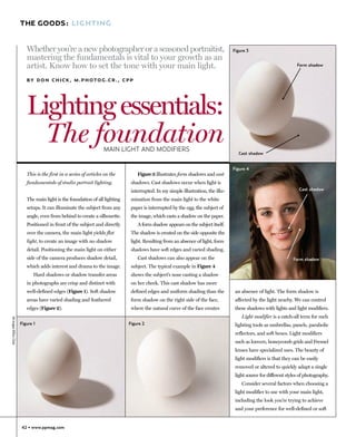 THE GOODS: LIGHTING


                           Whether you’re a new photographer or a seasoned portraitist,                                            Figure 3
                           mastering the fundamentals is vital to your growth as an
                           artist. Know how to set the tone with your main light.                                                                                   Form shadow


                           B Y D O N C H I C K , M . P H O T O G .C R . , C P P




                           Lighting essentials:
                             The foundation                         MAIN LIGHT AND MODIFIERS
                                                                                                                                     Cast shadow


                                                                                                                                   Figure 4
                           This is the first in a series of articles on the       Figure 3 illustrates form shadows and cast
                           fundamentals of studio portrait lighting.           shadows. Cast shadows occur when light is
                                                                               interrupted. In my simple illustration, the illu-                                     Cast shadow

                           The main light is the foundation of all lighting    mination from the main light to the white
                           setups. It can illuminate the subject from any      paper is interrupted by the egg, the subject of
                           angle, even from behind to create a silhouette.     the image, which casts a shadow on the paper.
                           Positioned in front of the subject and directly        A form shadow appears on the subject itself.
                           over the camera, the main light yields flat         The shadow is created on the side opposite the
                           light, to create an image with no shadow            light. Resulting from an absence of light, form
                           detail. Positioning the main light on either        shadows have soft edges and varied shading.
                           side of the camera produces shadow detail,             Cast shadows can also appear on the                                             Form shadow
                           which adds interest and drama to the image.         subject. The typical example in Figure 4
                               Hard shadows or shadow transfer areas           shows the subject’s nose casting a shadow
                           in photographs are crisp and distinct with          on her cheek. This cast shadow has more
                           well-defined edges (Figure 1). Soft shadow          defined edges and uniform shading than the           an absence of light. The form shadow is
                           areas have varied shading and feathered             form shadow on the right side of the face,           affected by the light nearby. We can control
                           edges (Figure 2).                                   where the natural curve of the face creates          these shadows with lights and light modifiers.
                                                                                                                                       Light modifier is a catch-all term for such
All images ©Don Chick




                        Figure 1                                              Figure 2                                              lighting tools as umbrellas, panels, parabolic
                                                                                                                                    reflectors, and soft boxes. Light modifiers
                                                                                                                                    such as louvers, honeycomb grids and Fresnel
                                                                                                                                    lenses have specialized uses. The beauty of
                                                                                                                                    light modifiers is that they can be easily
                                                                                                                                    removed or altered to quickly adapt a single
                                                                                                                                    light source for different styles of photography.
                                                                                                                                       Consider several factors when choosing a
                                                                                                                                    light modifier to use with your main light,
                                                                                                                                    including the look you’re trying to achieve
                                                                                                                                    and your preference for well-defined or soft


                        42 • www.ppmag.com
 