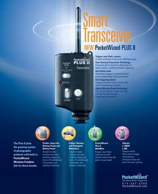 Smart
                                                            Transceiver
                                                              NEW PocketWizard PLUS II
                                                                     Triggers your flash, camera
                                                                     or both wirelessly from up to 1,600 feet away.
                                                                     Auto-Sensing Transceiver Technology
                                                                     Automatically Transmits or Receives for
                                                                     faster, easier, carefree wireless triggering.
                                                                     Auto-Relay mode
                                                                     Wirelessly triggers a remote camera
                                                                     and a remote flash at the same time.
                                                                     Fast Triggering Speed
                                                                     Triggers cameras and/or flash units
                                                                     up to 12 frames per second.
                                                                     Digital Wireless Radio Technology
                                                                     Four 16-bit digitally coded channels
                                                                     provide the world’s best
                                                                     triggering performance.




The Plus II joins        Profoto, Dyna-Lite,   Profoto, Norman,      PocketWizard                  Sekonic
                         Norman Packs and      and Photogenic        Plus II                       L-758DR
the growing system
                         Battery Packs         Monoblocs             MultiMax                      L-358
of photographic          A built-in radio      A built-in radio      Trigger your flash,           Choose which
products with built-in   receiver provides     receiver provides     cameras or both               flash unit to trigger
                         wireless triggering   wireless triggering   without wires from the        and measure
PocketWizard                                                                                       simultaneously and
                         from a PocketWizard   from a PocketWizard   palm of your hand.
Wireless Freedom.        Transmitter and       Transmitter and                                     even fire your camera.
Ask for these brands.    wireless metering.    wireless metering.




                                                                                                   Wireless Radio Triggering
                                                                                                   9 1 4 - 3 4 7 - 3 3 0 0
                                                                                                   PocketWizard.com
 