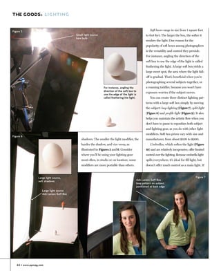 THE GOODS: LIGHTING


Figure 5                                                                                              Soft boxes range in size from 1 square foot
                                          Small light source                                      to 6x8 feet. The larger the box, the softer it
                                          bare bulb
                                                                                                  renders the light. One reason for the
                                                                                                  popularity of soft boxes among photographers
                                                                                                  is the versatility and control they provide.
                                                                                                  For instance, angling the direction of the
                                                                                                  soft box to use the edge of the light is called
                                                                                                  feathering the light. A large soft box yields a
                                                                                                  large sweet spot, the area where the light fall-
                                                                                                  off is gradual. That’s beneficial when you’re
                                                                                                  photographing several subjects together, or
                                                               For instance, angling the          a roaming toddler, because you won’t have
                                                               direction of the soft box to
                                                                                                  exposure worries if the subject moves.
                                                               use the edge of the light is
                                                               called feathering the light.           You can create three distinct lighting pat-
                                                                                                  terns with a large soft box simply by moving
                                                                                                  the subject: loop lighting (Figure 7), split light
                                                                                                  (Figure 8) and profile light (Figure 9). It also
                                                                                                  helps you maintain the artistic flow when you
                                                                                                  don’t have to pause to reposition both subject
                                                                                                  and lighting gear, as you do with other light
                                                                                                  modifiers. Soft box prices vary with size and
Figure 6
                                              shadows. The smaller the light modifier, the        manufacturer, from about $100 to $900.
                                              harder the shadow, and vice versa, as                   Umbrellas, which soften the light (Figure
                                              illustrated in Figures 5 and 6. Consider            10) and are relatively inexpensive, offer limited
                                              where you’ll be using your lighting gear            control over the lighting. Because umbrella light
                                              most often, in studio or on location; some          spills everywhere, it’s ideal for fill light, but
                                              modifiers are more portable than others.            doesn’t offer much control as a main light. If



                 Large light source,                                                                                                         Figure 7
                 soft shadows                                                              4x6 Larson Soff Box
                                                                                           loop pattern on subject
                                                                                           positioned at back edge
                    Large light source
                    4x6 Larson Soff Box




   44 • www.ppmag.com
 