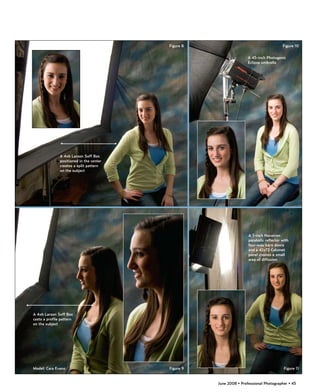 Figure 8                                       Figure 10

                                                                     A 45-inch Photogenic
                                                                     Eclipse umbrella




               A 4x6 Larson Soff Box
               positioned in the center
               creates a split pattern
               on the subject




                                                                     A 7-inch Novatron
                                                                     parabolic reflector with
                                                                     four-way barn doors
                                                                     and a 42x72 Calumet
                                                                     panel creates a small
                                                                     area of diffusion




A 4x6 Larson Soff Box
casts a profile pattern
on the subject




Model: Cara Evans                         Figure 9                                        Figure 11


                                                     June 2008 • Professional Photographer • 45
 