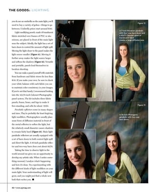 THE GOODS: LIGHTING


 you do use an umbrella on the main light, you’ll
                                                                          Figure 12
 need to buy a variety of gobos—things to go
 between. Umbrella prices start around $30.
                                                     A 7-inch Novatron parabolic
    Light modifying panels, made of translucent      with four-way barn doors and
 fabric stretched over frames of PVC or alu-         a 42x72 Calumet panel of
                                                     translucent fabric
 minum, are placed in front of the main light        creates a large diffusion area
 near the subject. Ideally, the light has a set of
 barn doors to control the amount of light spill.
 Moving the light closer to the panel makes the
 light source smaller (Figure 11). Moving it
 further away makes the light source larger
 and softens the shadows (Figure 12). Versatile
 and portable, panels lend themselves to
 location shooting.
    You can make a panel yourself with materials
 from hardware and fabric stores for less than
 $50. If you make your own, be sure to check
 your white balance with each fabric you use
 to maintain color consistency in your images.
 If you’re not that handy, I recommend looking
 into the 42x78-inch Calumet Photographic
 panel system. The kit includes three fabric
 panels, frame, brace, and legs to make it
 free-standing, and sells for about $160.                                 Figure 13

    Parabolic reflectors come in many shapes
 and sizes. They’re probably the least forgiving
                                                     A 16-inch Photogenic
 light modifiers. Photographers usually place        parabolic with two-way
                                                     barn doors
 some form of diffusion material in front of
 the metal reflector to soften the light, but
 the relatively small diameter causes shadows
 to remain fairly hard (Figure 13). Main light
 parabolic reflectors are usually equipped with
 a set of barn doors to both control light spill
 and direct the light. A 16-inch parabolic reflec-
 tor and two-way barn door cost about $270.
    Taking the time to observe light in the
 world around me gives me an opportunity to
 develop my artistic side. When I notice some-
 thing unusual, I analyze what’s happening
 and how it’s done. Try experimenting with
 the different kinds of light modifiers on your
 main light. Your understanding of light will
 grow, and you might just find a whole new
 look that excites you. �


 46 • www.ppmag.com
 