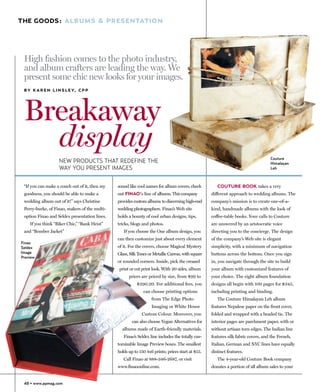 THE GOODS: ALBUMS & PRESENTATION




 High fashion comes to the photo industry,
 and album crafters are leading the way. We
 present some chic new looks for your images.
 B Y K A R E N L I N S L E Y, C P P




 Breakaway
   display                                                                                                                         Couture
                   NEW PRODUCTS THAT REDEFINE THE                                                                                  Himalayan
                   WAY YOU PRESENT IMAGES                                                                                          Leh



 “If you can make a couch out of it, then my   sound like cool names for album covers, check          COUTURE BOOK takes a very
 goodness, you should be able to make a        out FINAO’s line of albums. This company            different approach to wedding albums. The
 wedding album out of it!” says Christine      provides custom albums to discerning high-end       company’s mission is to create one-of-a-
 Perry-burke, of Finao, makers of the multi-   wedding photographers. Finao’s Web site             kind, handmade albums with the look of
 option Finao and Seldex presentation lines.   holds a bounty of cool urban designs, tips,         coffee-table books. Your calls to Couture
    If you think “Biker Chic,” “Bank Heist”    tricks, blogs and photos.                           are answered by an aristocratic voice
 and “Bomber Jacket”                              If you choose the One album design, you          directing you to the concierge. The design
                                               can then customize just about every element         of the company’s Web site is elegant
Finao
Seldex                                         of it. For the covers, choose Magical Mystery       simplicity, with a minimum of navigation
Image                                          Glass, Silk Tones or Metallic Canvas, with square   buttons across the bottom. Once you sign
Preview
                                               or rounded corners. Inside, pick the creased        in, you navigate through the site to build
                                               print or cut print look. With 20 sides, album       your album with customized features of
                                                     prices are priced by size, from $99 to        your choice. The eight album foundation
                                                          $290.20. For additional fees, you        designs all begin with 100 pages for $345,
                                                             can choose printing options           including printing and binding.
                                                                  from The Edge Photo                 The Couture Himalayan Leh album
                                                                  Imaging or White House           features Nepalese paper on the front cover,
                                                            Custom Colour. Moreover, you           folded and wrapped with a beaded tie. The
                                                       can also choose Vegan Alternatives for      interior pages are parchment paper, with or
                                                 albums made of Earth-friendly materials.          without artisan torn edges. The Indian line
                                                  Finao’s Seldex line includes the totally cus-    features silk fabric covers, and the French,
                                               tomizable Image Preview boxes. The smallest         Italian, German and NYC lines have equally
                                               holds up to 150 4x6 prints; prices start at $55.    distinct features.
                                                  Call Finao at 888-346-2687, or visit                The 4-year-old Couture Book company
                                               www.finaoonline.com.                                donates a portion of all album sales to your


 48 • www.ppmag.com
 