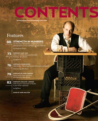 CONTENTS
          PROFESSIONAL PHOTOGRAPHER | JUNE 2008




Features
88   STRENGTH IN NUMBERS
     For Christian Oth and his exceptional team of
     photographers, every wedding is a work of fine art
     by Stephanie Boozer


73   PORTRAITS: LEAP YEAR
     After a slow start, Salvatore Cincotta’s
     bookings skyrocketed
     by Jeff Kent



76
     PORTRAITS: POWER SHOTS
     Mark Bolster: The art and business of executive portraiture
     Interview by Ellis Vener


79   PORTRAITS: IN GOOD COMPANY
     Power points from executive
     photographer Stan Kaady


82   PORTRAITS: DRAMATIC LIKENESS
     Julia Gerace’s experience in theater
     is part of her repertoire
     by Jeff Kent

     IMAGE BY MARK BOLSTER
 