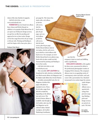 THE GOODS: ALBUMS & PRESENTATION



                                                                                                                    Exclusive Albums Genuine
                                                                                                                    Leather Suede
 choice of the nine charities it supports.      per-page fee. The Linear line
    Call 877-472-1710, or visit                 starts with a 4x5 album
 www.couturebook.com.                           at $18 for
    FORBEYON has two brand new album            soft covers,
 lines, Linear and Perfect Bound, in            $22 for
 addition to its popular Flush Mount line. If   hard covers,
 you opt to use Forbeyon’s design services,     plus $1 per
 you get low-res files for proofing and         page, up to an
 approval in two to four weeks. Design          8x10 album
 service fees range from $3 to $5 per image     at $26 for
 or $12 per side. Printing and binding in       soft covers,
 each line begins with a base price, plus a     $32 for hard
                                                covers, plus $2 per page.
 Forbeyon Flush Mount
                                                Perfect Bound albums start at
                                                4x5 inches, $18 for soft covers,
                                                up to $39 for a 12x12 album with
                                                hard covers. For example, an 11x14
                                                Perfect Bound hard cover photo-wrap                 says that the
                                                book with 30 sides would cost $87.              company is back on track and fulfilling
                                                Turnaround for printing and binding is          orders expeditiously.
                                                two to four weeks.                                 EXCLUSIVE ALBUMS, a lab supplier
                                                   Call 800-540-1480 or visit                   for three years, announced its debut in
                                                www.forbeyon.com.                               the professional photographer market at
                                                   The venerable ART LEATHER has                Imaging USA in January. The company’s
                                                broadened its style selection, including the    albums come in an appealing variety of
                                                new flush-mount album Art Magazine and          contemporary colors and styles, and each
                                                the Italian-made album line, Eventi d’Autore.   comes with a presentation box. Standard
                                                   A totally customizable book, the Art         turnaround is two weeks, longer for custom-
                                                Magazine includes thin                                                        made designs.
                                                pages with photo or                                                           Exclusive
                                                standard covers. Prices                                                       Albums uses a
                                                for 20 sides range from                                                      special tech-
                                                $63.60 to $296.80,                                                           nology that
                                                depending on the album                                                       prevents warp-
                                                size and covers. The                                                         ing. Binding,
                                                Eventi d’Autore album is                                                     print and
                                                available only through an                                                    design services
                                                Art Leather sales rep; the                                                   are priced a la
                                                Art Magazine can be                                                          carte. The lush
                                                ordered online. Rachel
                                                Lundgren, Art Leather                                                        Art Leather
                                                                                                                             Art Magazine
                                                Marketing Coordinator,


 50 • www.ppmag.com
 