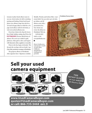 PictoBooks Precious Metal
Genuine Leather Suede album comes in              Metallic, Wooden and Carbon Fiber—start
one size, 10x12 inches, for $675, including       at just $300. You can order up to 30 sides
printing and binding. Printed and bound           per album, and all
photo cover albums range from $85 for a           albums come with a
4x5-inch 20-page album to $590 for a 50-          presentation box.
page 12x16 album. Call 877-216-8823, or           Your clients can
visit www.exclusivealbums.com.                    review the album on
   If you have clients who shop the luxury        PictoBooks’ Web site.
line of Saks’ holiday catalog, they’ll love the       Call 800-697-
PICTOBOOKS Precious Metal Series of               4286, or visit
albums. The covers are crafted in gold,           www.pictobooks.com.
platinum, white gold or silver, and topped        �
with diamonds, rubies, sapphires or emeralds.
                                                  Karen Linsley owns
   Prices in the line begin at $10,000. “We
                                                  and operates a studio
do push the envelope with our books,” says        in Lake Tahoe,
Chan Park, production manager at PictoBooks.      California,
                                                  specializing in
   The gorgeous albums in PictoBooks’             weddings and
other signature lines—Signature, Cocktail,        portraits.




                                                                                                    June 2008 • Professional Photographer • 51
 