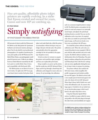 THE GOODS: PRO REVIEW


 Fine art-quality, affordable photo inkjet
 printers are rapidly evolving. In a niche
 that Epson created and owned for years,
 Canon and now HP are catching up.
                                                                                                         cycle on a consumer-targeted printer is unique
 BY STAN SHOLIK
                                                                                                         to HP. The B8850 prints a test pattern for the



 Simply satisfying
                                                                                                         printer to read and compare to an internally
                                                                                                         stored target, and adjusts the print head
                                                                                                         printing density as needed. You can run the
                                                                                                         calibration cycle at any time; it’s required
 HP PHOTOSMART PRO B8850 PRINTER                                                                         only when you install new print heads. With
                                                                                                         typical usage, you’ll need new heads every
 HP promotes its latest model, the Photosmart         (gloss) and matte black inks, which the printer    four years, according to the HP specs.
 Pro B8850, as the ideal printer for “passionate      accommodates without having to swap car-              You install the printer software during the
 hobbyists and advanced amateur photogra-             tridges (list price $33.99 each). The printer      calibration cycle. When the cycle ends, you
 phers,” but it’s also ideal for most professional    automatically selects the appropriate              connect the printer to your computer’s USB 2.0
 photographers. It’s capable of producing the         cartridge for the ink specified in the paper       port with the cable provided, and you’re ready
 same print quality as the HP Photosmart Pro          type dropdown menu.                                to print. The B8850 software includes a won-
 B9180 Photo Printer, a pro-photographer model           It took me about 25 minutes to unpack           derful printer driver for Photoshop. The print
 priced 20 percent more. Unlike its pro sibling,      the printer and install the eight cartridges       plug-in combines settings from the print driver
 however, it lacks Ethernet connectivity, the abil-   and four user-replaceable print heads.             and Photoshop’s Print with Preview settings
 ity to print on media thicker than 0.7mm,               Setup complete, you power up the printer,       onto one screen, significantly reducing the num-
 and compatibility with third-party RIPs.             load the media tray with HP Advanced Photo         ber of steps it takes to prepare for printing.
    The B8850 prints on cut sheets of 3.5x5 to        Paper, and let it go through a closed-loop self-      The printer software also includes the
 13x44 inches. Its eight-color HP Vivera pig-         calibration cycle designed to ensure color con-    HP Color Center, which simplifies ICC
 ment-based inkset includes both photo black          sistency. To my knowledge, this calibration        profile management and includes profiles
                                                                                                         for non-HP papers. The B8850 arrived with
                                                                                                         a nice sample pack of 13x19-inch papers, but
                                                                                                         only a few sheets of 8.5x11 HP Advanced
                                                                                                         Photo Paper Glossy, half of which were used
                                                                                                         in the self-calibration cycle. To conserve the
                                                                                                         large papers, I decided to do my initial tests
                                                                                                         on my favorite glossy paper, which wasn’t
                                                                                                         listed in the paper drop-down menu.
                                                                                                            Using the Datacolor Spyder3Print
                                                                                                         system, I profiled my paper, added its name
                                                                                                         and profile to the HP print plug-in through
                                                                                                         the Color Center, and immediately saw it appear



                                                                                                         The B8850 printer software combines settings from
                                                                                                         the print driver and Photoshop’s Print with Preview
                                                                                                         settings on one screen, significantly reducing the
                                                                                                         number of steps it takes to prepare for printing.



 52 • www.ppmag.com
 