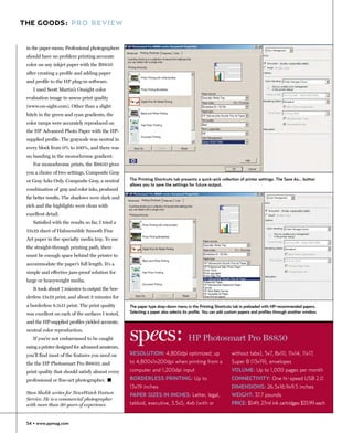 THE GOODS: PRO REVIEW


 in the paper menu. Professional photographers
 should have no problem printing accurate
 color on any inkjet paper with the B8850
 after creating a profile and adding paper
 and profile to the HP plug-in software.
    I used Scott Martin’s Onsight color
 evaluation image to assess print quality
 (www.on-sight.com). Other than a slight
 hitch in the green and cyan gradients, the
 color ramps were accurately reproduced on
 the HP Advanced Photo Paper with the HP-
 supplied profile. The grayscale was neutral in
 every block from 0% to 100%, and there was
 no banding in the monochrome gradient.
    For monochrome prints, the B8850 gives
 you a choice of two settings, Composite Gray
 or Gray Inks Only. Composite Gray, a neutral      The Printing Shortcuts tab presents a quick-pick collection of printer settings. The Save As… button
                                                   allows you to save the settings for future output.
 combination of gray and color inks, produced
 far better results. The shadows were dark and
 rich and the highlights were clean with
 excellent detail.
    Satisfied with the results so far, I tried a
 13x19 sheet of Hahnemühle Smooth Fine
 Art paper in the specialty media tray. To use
 the straight-through printing path, there
 must be enough space behind the printer to
 accommodate the paper’s full length. It’s a
 simple and effective jam-proof solution for
 large or heavyweight media.
    It took about 7 minutes to output the bor-
 derless 13x19 print, and about 3 minutes for
 a borderless 8.5x11 print. The print quality      The paper type drop-down menu in the Printing Shortcuts tab is preloaded with HP-recommended papers.
 was excellent on each of the surfaces I tested,   Selecting a paper also selects its profile. You can add custom papers and profiles through another window.

 and the HP-supplied profiles yielded accurate,
 neutral color reproduction.
    If you’re not embarrassed to be caught
 using a printer designed for advanced amateurs,
                                                   specs:                           HP Photosmart Pro B8850
 you’ll find most of the features you need on      RESOLUTION: 4,800dpi optimized; up                       without tabs), 5x7, 8x10, 11x14, 11x17,
 the the HP Photosmart Pro B8850, and              to 4,800x1n200dpi when printing from a                   Super B (13x19), envelopes
 print quality that should satisfy almost every    computer and 1,200dpi input                              VOLUME: Up to 1,000 pages per month
 professional or fine-art photographer. �          BORDERLESS PRINTING: Up to                               CONNECTIVITY: One hi-speed USB 2.0
                                                   13x19 inches                                             DIMENSIONS: 26.5x16.9x9.5 inches
 Stan Sholik writes for NewsWatch Feature          PAPER SIZES IN INCHES: Letter, legal,                    WEIGHT: 37.7 pounds
 Service. He is a commercial photographer
 with more than 30 years of experience.            tabloid, executive, 3.5x5, 4x6 (with or                  PRICE: $549; 27ml ink cartridges $33.99 each


 54 • www.ppmag.com
 