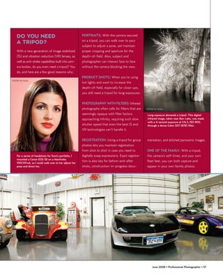 DO YOU NEED                                         PORTRAITS: With the camera secured
                                                        on a tripod, you can walk over to your
    A TRIPOD?
                                                        subject to adjust a pose, yet maintain
    With a new generation of image stabilized           proper cropping and aperture for the
    (IS) and vibration reduction (VR) lenses, as        depth-of-field. Also, subject and
    well as anti-shake capabilities built into cam-     photographer can interact face to face
    era bodies, do you even need a tripod? You          without the camera blocking the view.
    do, and here are a few good reasons why:
                                                        PRODUCT SHOTS: When you’re using
©2008 Joe Farace
                                                        hot lights and want to increase the
                                                        depth-of-field, especially for close-ups,
                                                        you still need a tripod for long exposures.


                                                        PHOTOGRAPHY WITH FILTERS: Infrared
                                                        photography often calls for filters that are   ©2008 Joe Farace

                                                        seemingly opaque with filter factors            Long exposure demands a tripod. This digital
                                                        approaching infinity, requiring such slow       infrared image, taken near Barr Lake, was made
                                                                                                        with a 4-second exposure at f/6.3, ISO 800,
                                                        shutter speed that even the best IS and         through a dense Cokin 007 (87B) filter.
                                                        VR technologies can’t handle it.


                                                        REGISTRATION: Using a tripod for group         mentation, and stitched panoramic images.
                                                        photos lets you maintain registration
                                                        from shot to shot in case you need to          ONE OF THE FAMILY: With a tripod,
    For a series of headshots for Sara’s portfolio, I   digitally swap expressions. Exact registra-    the camera’s self-timer, and your own
    mounted a Canon EOS 5D on a Manfrotto
                                                        tion is also key for before-and-after          fleet feet, you can both capture and
    190CXPro4, so I could walk over to her adjust her
    pose and direct her.                                shots, construction-in-progress docu-          appear in your own family photos.




                                                                                                            June 2008 • Professional Photographer • 57
 