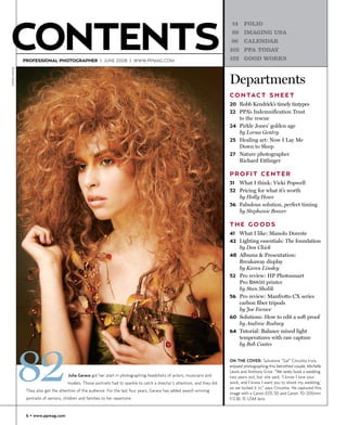 CONTENTS
                                                                                                                                  14     FOLIO
                                                                                                                                  69     IMAGING USA
                                                                                                                                  96     CALENDAR
                                                                                                                                 103 PPA TODAY

                PROFESSIONAL PHOTOGRAPHER | JUNE 2008 | WWW.PPMAG.COM                                                            122     GOOD WORKS
©Julia Gerace




                                                                                                                                 Departments
                                                                                                                                 C O N TA C T S H E E T
                                                                                                                                 20 Robb Kendrick’s timely tintypes
                                                                                                                                 22 PPA’s Indemnification Trust
                                                                                                                                       to the rescue
                                                                                                                                 24 Pirkle Jones’ golden age
                                                                                                                                    by Lorna Gentry
                                                                                                                                 25 Healing art: Now I Lay Me
                                                                                                                                    Down to Sleep
                                                                                                                                 27 Nature photographer
                                                                                                                                    Richard Ettlinger

                                                                                                                                 PROFIT CENTER
                                                                                                                                 31    What I think: Vicki Popwell
                                                                                                                                 32 Pricing for what it’s worth
                                                                                                                                    by Holly Howe
                                                                                                                                 36 Fabulous solution, perfect timing
                                                                                                                                    by Stephanie Boozer

                                                                                                                                 THE GOODS
                                                                                                                                 41 What I like: Manolo Doreste
                                                                                                                                 42 Lighting essentials: The foundation
                                                                                                                                       by Don Chick
                                                                                                                                 48    Albums & Presentation:
                                                                                                                                       Breakaway display
                                                                                                                                       by Karen Linsley
                                                                                                                                 52    Pro review: HP Photosmart
                                                                                                                                       Pro B8850 printer
                                                                                                                                       by Stan Sholik
                                                                                                                                 56    Pro review: Manfrotto CX series
                                                                                                                                       carbon fiber tripods
                                                                                                                                       by Joe Farace
                                                                                                                                 60    Solutions: How to edit a soft proof
                                                                                                                                       by Andrew Rodney
                                                                                                                                 64    Tutorial: Balance mixed light
                                                                                                                                       temperatures with raw capture




                82
                                                                                                                                       by Bob Coates


                                                                                                                                 ON THE COVER: Salvatore “Sal” Cincotta truly
                                                                                                                                 enjoyed photographing this betrothed couple, Michelle
                                                                                                                                 Lewis and Anthony Grice. “We rarely book a wedding
                                         Julia Gerace got her start in photographing headshots of actors, musicians and          two years out, but she said, ‘I know I love your
                                         models. Those portraits had to sparkle to catch a director's attention, and they did.   work, and I know I want you to shoot my wedding,’
                                                                                                                                 so we locked it in,” says Cincotta. He captured this
                 They also got the attention of the audience. For the last four years, Gerace has added award-winning
                                                                                                                                 image with a Canon EOS 5D and Canon 70-200mm
                 portraits of seniors, children and families to her repertoire.                                                  f/2.8L IS USM lens.


                 6 • www.ppmag.com
 