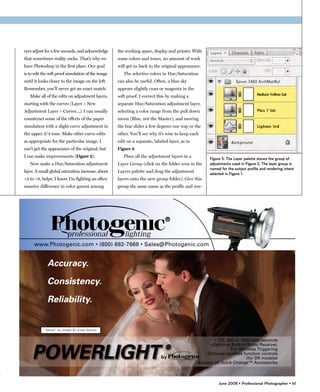 eyes adjust for a few seconds, and acknowledge      the working space, display and printer. With
that sometimes reality sucks. That’s why we         some colors and tones, no amount of work
have Photoshop in the first place. Our goal         will get us back to the original appearance.
is to edit the soft proof simulation of the image      The selective colors in Hue/Saturation
until it looks closer to the image on the left.     can also be useful. Often, a blue sky
Remember, you’ll never get an exact match.          appears slightly cyan or magenta in the
   Make all of the edits on adjustment layers,      soft proof. I correct this by making a
starting with the curves (Layer > New               separate Hue/Saturation adjustment layer,
Adjustment Layer > Curves…). I can usually          selecting a color range from the pull down
counteract some of the effects of the paper         menu (Blue, not the Master), and moving
simulation with a slight curve adjustment in        the hue slider a few degrees one way or the
the upper 3/4 tone. Make other curve edits          other. You’ll see why it’s wise to keep each
as appropriate for the particular image. I          edit on a separate, labeled layer, as in
can’t get the appearance of the original, but       Figure 3.
I can make improvements (Figure 2).                    Place all the adjustment layers in a
                                                                                                   Figure 3: The Layer palette shows the group of
   Now make a Hue/Saturation adjustment             Layer Group (click on the folder icon in the   adjustments used in Figure 2. The layer group is
                                                                                                   named for the output profile and rendering intent
layer. A small global saturation increase, about    Layers palette and drag the adjustment
                                                                                                   selected in Figure 1.
+3 to +8, helps; I know I’m fighting an often       layers onto the new group folder). Give this
massive difference in color gamut among             group the same name as the profile and ren-




                                                                                                        June 2008 • Professional Photographer • 61
 