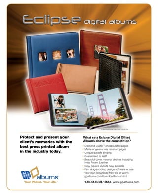 Images by Michael Ayers and Patrick Rice




Protect and present your     What sets Eclipse Digital Offset
client’s memories with the   Albums above the competition?
best press printed album     Diamond Luster™ encapsulated pages
                             Matte or glossy tear resistant pages
in the industry today.       Unique durable binding
                             Guaranteed to last!
                             Beautiful cover material choices including
                             New Patent Leather
                             New Square layouts now available
                             Fast drag-and-drop design software or use
                             your own (download free trial at www.
                             gpalbums.com/downloadForms.htm)

  Your Photos. Your Life.™   1-800-888-1934 www.gpalbums.com
 