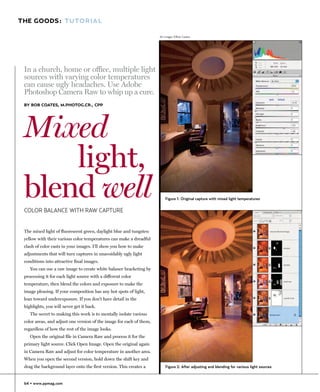 THE GOODS: TUTORIAL

                                                                      All images ©Bob Coates




 In a church, home or office, multiple light
 sources with varying color temperatures
 can cause ugly headaches. Use Adobe
 Photoshop Camera Raw to whip up a cure.
 BY BOB COATES, M.PHOTOG.CR., CPP




 Mixed
     light,
 blend well
 COLOR BALANCE WITH RAW CAPTURE
                                                                         Figure 1: Original capture with mixed light temperatures




 The mixed light of fluorescent green, daylight blue and tungsten
 yellow with their various color temperatures can make a dreadful
 clash of color casts in your images. I’ll show you how to make
 adjustments that will turn captures in unavoidably ugly light
 conditions into attractive final images.
    You can use a raw image to create white balance bracketing by
 processing it for each light source with a different color
 temperature, then blend the colors and exposure to make the
 image pleasing. If your composition has any hot spots of light,
 lean toward underexposure. If you don’t have detail in the
 highlights, you will never get it back.
    The secret to making this work is to mentally isolate various
 color areas, and adjust one version of the image for each of them,
 regardless of how the rest of the image looks.
    Open the original file in Camera Raw and process it for the
 primary light source. Click Open Image. Open the original again
 in Camera Raw and adjust for color temperature in another area.
 When you open the second version, hold down the shift key and
 drag the background layer onto the first version. This creates a        Figure 2: After adjusting and blending for various light sources



 64 • www.ppmag.com
 