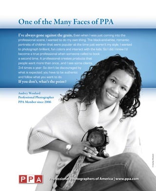One of the Many Faces of PPA
I’ve always gone against the grain. Even when I was just coming into the
professional scene, I wanted to do my own thing. The black-and-white, romantic
portraits of children that were popular at the time just weren’t my style. I wanted
to photograph brilliant, fun colors and interact with the kids. So I did. I knew I’d
become a true professional when someone called to book
a second time. A professional creates products that
people want more than once…and I see some clients
3-4 times a year. So don’t be discouraged by
what is expected; you have to be authentic
and follow what you want to do.
If you don’t, what’s the point?

Audrey Woulard
Professional Photographer
PPA Member since 2006




                                                                                       © Audrey Woulard
 