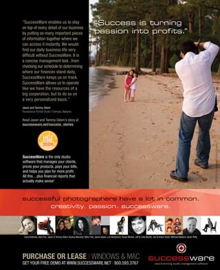 “SuccessWare enables us to stay                                            “Success is turning
on top of every detail of our business
by putting so many important pieces                                        passion into profits.”
of information together where we
can access it instantly. We would
find our daily business life very
difficult without SuccessWare. It is
a concise management tool...from
checking our schedule to determining
where our finances stand daily,
SuccessWare keeps us on track.
SuccessWare allows us to operate
like we have the resources of a
big corporation, but to do so on
a very personalized basis.”
Jason and Tammy Odom
Renaissance Portrait Studio | Fairhope, Alabama

Read Jason and Tammy Odom’s story at
successware.net/success_stories.




                                                                                                                                                                                           © 2008 Renaissance Portrait Studio
SuccessWare is the only studio
software that manages your clients,
prices your products, pays your bills,
and helps you plan for more profit.
All this…plus financial reports that
actually make sense!



successful photographers have a lot in common.
       creativity. passion. successware.




 Carol Andrews, Sam Puc, Jason & Tammy Odom, Audrey Wancket, Mary Fisk, Jamie Hayes, Lori Nordstrom, Susan Michal, Jeff & Julia Woods, Jed & Vickie Taufer. Michael Redford, Sarah Petty




PURCHASE OR LEASE | WINDOWS & MAC
GET YOUR FREE DEMO AT WWW.SUCCESSWARE.NET | 800.593.3767
 