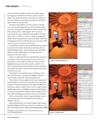 THE GOODS: TUTORIAL


 mask was processed for lighter exposure and a slight magenta
 tint. Applying a soft white brush with low opacity reveals the
 effects. I also painted the Doorway mask with a soft white brush.
 Note that I painted in other portions of this layer to add color to
 shadows under the desk and chair.
    Learning to make selections can help to speed you through
 your work. I used the polygonal Lasso tool to select the window
 area because it’s outlined by straight lines. Feather a selection like
 this by choosing Select > Refine Edge so there’s no obvious
 transition. Be sure you’ve selected the mask and fill it with white
 (Edit > Fill > Use: White) to reveal. As a shortcut, opt/alt-delete
 will fill with the foreground color and cmd/ctrl-delete will fill with
 the background color. You could also select Use: Color for your fill
 and use a gray to reveal only some of the color.
    On the Window layer mask I also used a soft brush at low opacity
 to paint the interior of the windowsill and chair back. If you’ve
 changed the light outside a window, adjust for the window light
 falling on the surrounding objects, or the effect will cause a
 disconnect in the viewer’s mind.
    After you’ve adjusted all the color and finished the masks, leave
 your image on the monitor, get a glass of water, maybe go for a
                                                                             Figure 6: Area through doorway
 walk. When you return, look for errors in your color correction.
 Highlight the top layer. Press shift + opt/alt + cmd/ctrl + E to
 create a new flattened layer with all of the corrections, leaving the
 layers below intact. If you need to redo the image, having the layer
 work will save you time.
    The last layer is for retouching. Using a combination of the
 Clone and Patch tools, I removed a few highlights, along with
 some wires that could not be avoided during the shoot.
    This technique has many applications. Use your imagination for
 blending different exposures and color balances for creative inter-
 pretations of exteriors and landscapes. This image was built and cor-
 rected from a single raw capture, but you can use a tripod and take
 multiple captures of a scene with different exposures and color balances.
 It's a great way to get detail in shadows without adding noise and
 color, while maintaining good exposure on the rest of the image.
    Take it one step further: Capture images throughout a span of
 time, capturing detail in the landscape and the deep blue or
 afterglow in the sky.
    Enjoy exploring all the ways to blend multiple images together
 using these techniques. Send low-res versions of your results to me—I'd
 love to see how they turned out: editor@successful-photographer.com. �

 Bob Coates is based in Sedona, Ariz. See more of his work at
 www.bcphotography.com.                                                      Figure 7: Outside window



 68 • www.ppmag.com
 