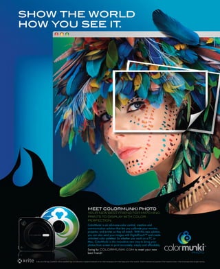 show the world
how you see it.




                                                                                        MEET COLORMUNKI PHOTO
                                                                                        YOUR NEW BEST FRIEND FOR MATCHING
                                                                                        PRINTS TO DISPLAY WITH COLOR
                                                                                        PERFECTION.
                                                                                        ColorMunki is an all-in-one color control, creation and
                                                                                        communication solution that lets you calibrate your monitor,
                                                                                        projector, and printer so they all match. With this new solution,
                                                                                        you can also send your images with DigitalPouch™ and create
                                                                                        unlimited color palettes! So whether you work on a PC or
                                                                                        Mac, ColorMunki is the innovative new way to bring your
                                                                                        photos from screen to print accurately, simply and affordably.
                                                                                        Swing by COLORMUNKI.com to meet your new
                                                                                        best friend!


  X-Rite, the X-Rite logo, ColorMunki, and the ColorMunki logo, are trademarks or registered trademarks of the X-Rite incorporated in the United States and/or other countries. All other trademarks are properties of their respective owners X-Rite Incorporated 2008. All rights reserved.
 