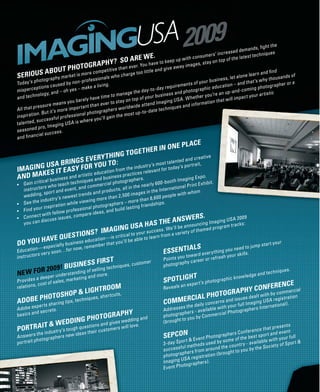 ht the
                                                                                                                                            ands, ﬁg
                                                                                                                            cre ased dem                  ues
                                                                                       .                          umers’ in                   t techniq
                                                                        ARE WE e to keep up with cons stay on top of the lates
                                                       P H Y ? SO
                                       OTOGR A petitive than ever. You tle and give away imag
                                                                                    ha v                     es ,
                   ABOU         T PH                                                                                                                and ﬁnd
SERIOUS graphy market is morfessionals who charge
                                                e com                      too li t
                                                                                                                                          ne learn               nds of
                                                                                                                         ines  s, let alo               y thousa
Toda   y ’s photo           sed by n
                                      on - pr o           g.                                          ents of  y our bus            – and  that ’s wh          her o r a
                tions cau                      ke a livin                                    requirem                   ducation                    hotograp
   ispercep                         yes – ma                                      y-to-day                   graphic e                   coming p
m                         nd – oh                                       e the da                   nd photo                   up-and-             r ar tis tic
             nology, a                                       to manag                    usiness a                  ou’re an           pact you
and tech                                 arely h  ave time            on top o f y our b         US A . W hether y
                                                                                                                            at will im
                                  y ou b                        s tay                     aging                    ation th
                     re means                      an ever to                 at tend Im                nd inform
A ll th a t pr es su                  por tant th                   orldwide                  niques a
                            more im                     aphers w           up-to-da
                                                                                      te tech
   spiration
                . But it ’s                 l photogr           the mos t
in                     s ful pro  fessiona            u’ll gain
talented
            , succes                      w her e y o
                        agin  g US A is
             d pro, Im
s eas o n e               es s .
              cial succ
and ﬁnan

                                                                                R IN ON               E P L AC E
                                     ING T                            OGE T H E
                      S E V E RY T H :
             A BR ING             TO
     GING US T E ASY FOR YOU
                                                                                  ait ,
                                                                     ay ’s por tr
IM A                                                      nt for tod
         K ES I                                   s releva
A ND M A                        business
                                         practice
                                           nd               rs.
                                  niques a cial photographe
                         ach tech              r
               rs who te            d co m m e
    ins tructo or t and event, an
              , sp
    wedding
                                                                                             s.
                                                                      s ting fr   iendship
                                                eas , an   d build la
                             s, c   ompare id                                                     E R S.
                   uss issue
                                                                                         HE ANSWouncing Imaging USA cks :
                                                                                                                     2009
    y ou   can disc                                                                 AS T
                                                                                  H
                                                NG US A                        e an             n
                                                                                               d p r o gr a
                                                                                                            m    tra

                                S T IONS
                                                                     s e’ll b
                                         ? IMAGIitical to your succesfr.oW a variet y of theme
          E Q UE                       is cr                      n      m
                                                       le to lear
DO YOU HAVcially business eduemti er that you’ll be ab
                             ca on —
                                b                                                                                                                 mp s tar t
                                                                                                                                                               your
          n — e spe       ow, rem                                                                              LS                      to ju
Educatio ver y soon…for n
           rs                                                                                E    S SE N T I A eve
                                                                                                                              ou need
                                                                                                                   r y thing y r sk ills.
ins tructo                                                                                            u toward             sh you
                                                                                             Points yo y career or refre
                                   F IR S T
                           USINESSelling techniques, custo
                                                           mer                                        p h
                                                                                             photogra
       R          200 9! B                                                                                                                                            .
NE W FO eeper understandinnggoand more.                                                                                                                       iques
                               fs
                                                                                                                                              ledge and techn
                                                                                                    HT
           ad
Provides s t of sales, mark
                            eti
                                                                                             SPOTLIG          er t ’s pho
                                                                                                                            tograp   hic know
          , co                                                                                       an exp                                 R E NC E
relations                                 TROOM                                              Reveals                             Y CONFEy commercial
          TOSHO                  P & LIGH                                                                                      H
                                                                                                                     TOGR AP s dealt with b
                                                                                                            CIAL PHO
                                            ts ,
                                 , shor tcu
  OBE PHO aring tips, techniques
                                                                                                                                                       on
                                                                                                          R                                 egis trati
                                                                                             COMME
                                                                                                                         iss ue
AD                                                                                                                     co ncer n
                                                                                                                                 s an d
                                                                                                                                              Imaging
                                                                                                                                                        US A r      .
        shxper ts                                                                                            the daily              your full ers International)
A dob e e         ts.
                                                                                                         es
                                                                                             Address ers - available w
                                                                                                                                ith
                                                                                                                                          graph
         nd secre
basics a                              GR APHY                                                             ph
                                                                                             photogra you by Commerc
                                                                                                                                ial Photo
                         DING PHOTO gives wedding and                                        (brought
                                                                                                          to
               I T & W ED      ons and         ve .
PORTR Ae industr y ’s tough qas s eir customers will                                                                                                          resents
                             ue            ti                         lo
                                                                                                                                                    ce that p
                                                                                                                                         Conferen or t and event
                                                                                             SEPCON & Event Photographee s f the best sp with your full
           th           ide     th                                                                                                     r
A nswers tographers new
por trait pho                                                                                             o rt          sed b y s  om o                 le
                                                                                             3 - da y S p      ethods u                        - availab iet y of Spor t &
                                                                                                                                     countr y
                                                                                             suc  cess ful m from around the to you by the Soc
                                                                                                          p her s                o ugh t
                                                                                             photogra A regis tration (br
                                                                                                         US
                                                                                             Imaging           raphers )
                                                                                                                         .
                                                                                             E v en t Photog
 