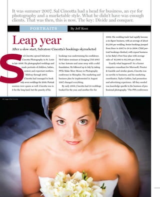 It was summer 2007. Sal Cincotta had a head for business, an eye for
              photography and a marketable style. What he didn’t have was enough
              clients. That was then, this is now. The key: Divide and conquer.
                                     PORTRAITS                                  By Jeff Kent




              Leap year
                                                                                                                   2009. His wedding trade had rapidly become
                                                                                                                   a six-figure business, with an average of about
                                                                                                                   $4,500 per wedding. Senior bookings jumped




S
                                                                                                                   from three in 2007 to 50 in 2008. Child por-
              After a slow start, Salvatore Cincotta’s bookings skyrocketed
                                                                                                                   trait bookings climbed, with repeat business
                              al Cincotta opened Salvatore          bookings was undermining his confidence.       in his Baby’s First Year plan with average
                            Cincotta Photography in St. Louis       He’d taken seminars at Imaging USA 2007        sales of $2,000 to $2,500 per client.
              in late 2006. He photographed weddings and            in San Antonio and came away with a solid         Exactly what happened? As a former
                            made portraits of children, babies,     foundation. He followed up in July by taking   computer consultant for Microsoft, Proctor
                               seniors and expectant mothers.       PPA’s Make More Money in Photography           & Gamble and similar giants, Cincotta was
                                Midway through 2007,                conference in Memphis. The marketing and       no newbie to business, and his marketing
                               Cincotta had managed to book         business plan he implemented in August         coordinator, Taylor Golden, had promotion
                           only seven weddings for 2008. Portrait   2007 changed everything.                       and advertising experience. All they needed
              sessions were sparse as well. Cincotta was in            By early 2008, Cincotta had 34 weddings     was knowledge specific to the business of pro-
              it for the long haul, but the paucity of his          booked for the year, and another five for      fessional photography. “The PPA conferences


All images ©Sal Cincotta
 